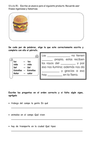 13 a la 15.- Escribe un anuncio para el siguiente producto. Recuerda usar
frases ingeniosas y llamativas.




De cada par de palabras, elige la que este correctamente escrita y
completa con ella el párrafo.

                                  Las _________________ no tienen
                                  ________ propia, estas reciben
     luz         --   lus
     vida        --   vida        los rayos del ___________ y por
     Sol         --   Zol         eso nos ilumina; además nos da
     Estrellas   --   Estrellas   _____________ y gracias a eso
     Kalor       --   calor
                                  hay ___________ en la Tierra.




Escribe las preguntas en el orden correcto y si falta algún signo,
agrégalo


 trabaja del campo la gente En qué
  ______________________________________________________


 animales en el campo Qué viven
  ______________________________________________________


 hay de transporte en la ciudad Qué tipos
  ______________________________________________________
 