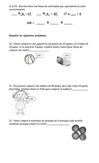 11 al 14.- Escribe sobre las líneas las cantidades que representen la suma
correctamente.
  ___     _6_ =17         ___     _4_ = 22          17       ___ = 6


                165 = _____            _____         _____



Resuelve los siguientes problemas:


10.- Oscar compró en una juguetería una pelota de 22 pesos y un trompo de
14 pesos. Si le sobraron 4 pesos. ¿Cuánto dinero tenía Oscar antes de
comprar las cosas?______________

                           $ 22                       $ 14




11.- Elvia quiere comprar una muñeca de 50 pesos, pero solo tiene 23 pesos
ahorrados. ¿Cuánto dinero le falta para comprar la muñeca? ___________



                   $ 50




12.- Pedro compró 6 montones de naranjas de 4 naranjas cada montón.
¿Cuántas naranjas compró en total?________________
 