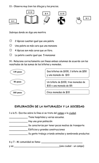 13.- Observa muy bien los dibujos y los precios.

                     $ 10
                                     $ 4           $ 15

                                                                             $ 3
  $ 2




Subraya donde se diga una mentira


☼       2 lápices cuestan igual que una paleta

☼       Una paleta es más cara que una manzana

☼       4 lápices son más caros que un libro.

☼       La pelota cuesta igual que 5 manzanas

14.- Relaciona correctamente con líneas ambas columnas de acuerdo con los
resultados de las sumas de los billetes y monedas.


    135 pesos                          Dos billetes de $100, 1 billete de $50
                                       y una moneda de $10

    50 pesos                           Un billete de $100, tres monedas de
                                       $10 y una moneda de $5

    260 pesos                          Cinco monedas de $10




        EXPLORACIÓN DE LA NATURALEZA Y LA SOCIEDAD

1 a la 5.- Escribe sobre la línea si se trata del campo o la ciudad.
_____________ Tiene hospitales y varias escuelas.
_____________ Hay una gran población
_____________ Se caracteriza por tener pocos medios de transporte
_____________ Edificios y grandes construcciones
_____________ Su gente trabaja criando animales y sembrando productos


6 y 7.- Mi comunidad se llama: _____________________________
y es ________________________________(una ciudad - un campo)
 