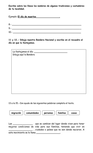 Escribe sobre las líneas los nombres de algunas tradiciones y costumbres
de tu localidad.


Ejemplo: El día de muertos                          .


8.- ____________________________________________________
9.- ____________________________________________________
10.- ___________________________________________________


11 y 12.- Dibuja nuestra Bandera Nacional y escribe en el recuadro el
día en que la festejamos.



    La festejamos el día: _________________________
    Dibuja aquí la Bandera




13 a la 15.- Con ayuda de las siguientes palabras completa el texto.



  migración       comunidades       personas       familias     casas




Las _______________ que se cambian del lugar donde viven para tener
mejores condiciones de vida para sus familias, teniendo que vivir en
__________________ , ciudades o países que no son donde nacieron. A
este movimiento se le llama __________________.
 