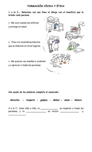 FORMACIÓN CÍVICA Y ÉTICA

1 a la 3.- Relaciona con una línea el dibujo con el beneficio que le
brinda cada persona.


 Me cura cuando me enfermo
y protege mi salud.




 Trae a mi localidad productos
que se elaboran en otros lugares.




 Me quieren, me enseñan a cuidarme
y a apreciar a todas las personas.




Con ayuda de las palabras completa el enunciado.


 derecho      - respeto - golpes - deber - amor - dinero


4 a la 7.- Como niño o niña, tu _____________ es respetar a todas las
personas, y tu _______________ es recibir ______________            y
_____________.
 