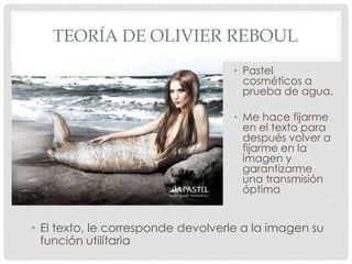 TEORÍA DE OLIVIER REBOUL
                                    • Pastel
                                      cosméticos a
                                      prueba de agua.

                                    • Me hace fijarme
                                      en el texto para
                                      después volver a
                                      fijarme en la
                                      imagen y
                                      garantizarme
                                      una transmisión
                                      óptima


• El texto, le corresponde devolverle a la imagen su
  función utilitaria
 