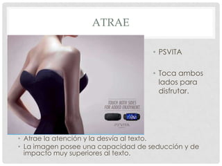 ATRAE

                                    • PSVITA

                                    • Toca ambos
                                      lados para
                                      disfrutar.




• Atrae la atención y la desvía al texto.
• La imagen posee una capacidad de seducción y de
  impacto muy superiores al texto.
 