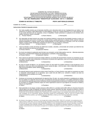 GOBIERNO DEL ESTADO DE MEXICO
SECRETARIA DE EDUCACION CULTURA Y BIENESTAR SOCIAL
SERVICIOS EDUCATIVOS INTEGRADOS AL ESTADO DE MEXICO
DIRECCION DE EDUCACION MEDIA Y SERVICIOS DE APOYO
DEPARTAMENTO DE EDUCACION SECUNDARIA GENERAL EN EL ESTADO DE MEXICO
ESC. SEC. FEDERALIZADA "TENOCHTITLAN" CLAVE ES354 - 120 Y C. T. 15DES0254
EXAMEN DE HISTORIA II 2º TRIMESTRE PROFR. SAINT MORALES ESPINOSA
NOMBRE DEL ALUMNO______________________________________________________________GPO. __________
Instrucciones: Subralla la respuesta correcta
1. Son todos aquellos eventos que el historiador identifica como relevantes dentro de las investigaciones que realiza y que
situamos en un tiempo y lugar determinado. En otras palabras, ocurren en un tiempo específico y en un sitio particular, por
lo que puede afirmarse que son singulares, únicos e irrepetibles. Pueden pertenecer a cualquiera de los ámbitos como
política, economía, cultura o sociedad.
a) Proceso Histórico b) Hecho Historico c) Historiografía
2. Son desarrollos de larga duración que surgen de la dinámica histórica y social de las comunidades humanas, es decir, se
trata de fenómenos que ocurren a lo largo de un amplio periodo, pueden pertenecer a cualquier ámbito, abarcan extensos
espacios geográficos e implican varias causas (multicausalidad). Es difícil determinar el principio y el fin de un proceso
histórico, aunque pueden identificarse momentos de ruptura en los que cambia su orientación.
a) Proceso Histórico b) Hecho Historico c) Historiografía
3. Trata de entender a través del tiempo las diferencias sociales, culturales y emocionales del contexto que determinó las
vidas y las acciones de personas en el pasado.
a) Proceso Histórico b) Explicación Histórica c) Juicio Histórico
4. Es el acto de sintetizar la explicación para formular una conclusión, es decir debe explicar como los diferentes elementos
del proceso o acontecimiento histórico han permanecido o cambiado a traves del tiempo.
a) Proceso Histórico b) Explicación Histórica c) Juicio Histórico
5. Area cultural que abarcaba la peninsula de Baja California y el noreste del actual territorio nacional, se caracterizo por ser
una región muy árida cuyas condiciones no favorecieron la práctica de la agricultura, razon por la que los grupos humanos
continuaron siendo nomadas.
a) Mesoamérica b) Oasisamérica c) Aridoamérica
6. Se ubico al noreste de México y sur de Estados Unidos: En esta región fue posible combinar la caza-recolección con la
agricultura, motivo que orillo a sus pobladores a buscar cuerpos de agua , como los oasis, o bien a desarrollar sistemas de
riego que les permitieran cultivar ciertas plantas.
a) Mesoamérica b) Oasisamérica c) Aridoamérica
7. Se extendió desde la parte meridional de méxico hasta Costa Rica, en Centro América, esta región se caracterizo por tener
un desarrollo cultural basado en la agricultura, que a partir del año 2500 a.n.e. comenzó a mostrar una serie de
caracteristicas que la dividieron en 6 zonas.
a) Mesoamérica b) Oasisamérica c) Aridoamérica
8. Comienza con el proceso de sedentarización de algunas tribus. Es decir, de cuando empezaron a establecerse en aldeas.
Eso fue posible al no depender solo de la caza y la recolección de frutos para sobrevivir. Los pueblos sedentarios tuvieron
que crear técnicas agrícolas para producir alimentos.Gracias al abastecimiento de alimentos, la población creció y las aldeas
se convirtieron en ciudades. Entonces surgió una nueva organización social en la que algunos se convertían en líderes y
otros en sus seguidores.
a) Clásico b) Posclásico c) Preclásico
9. Está subdividido en dos etapas: el clásico temprano (250 a 600 d.C.) y el clásico tardío (600 a 950 d.C). Durante el horizonte
cultural clásico tuvo lugar el resplandor de diversos centros urbanos, florecieron las artes, aumentó el comercio y hubo un
perfeccionamiento tanto de la astronomía como de la escritura. Los nuevos conocimientos además fueron aplicados en la
construcción de las grandes ciudades como Teotihuacan y las ciudades mayas. Las ciudades mesoamericanas se hicieron
más complejas con su crecimiento. Muchas alcanzaron grados de cosmopolitismo, esto es, que en su interior vivían
personas de distintos pueblos, que hablaban lenguas diferentes y había ya una mezcla de elementos culturales.
a) Clásico b) Posclásico c) Preclásico
10. Se divide en dos etapas: el temprano, con el auge de la cultura tolteca (950- 1200 d.C) y el tardío, con predominio de la
cultura mexica (1200-1521). Se vio marcado por las migraciones de diversos pueblos del norte hacia el valle de México y
la Península de Yucatán. Entonces hubo inestabilidad política y más competencia por los recursos naturales, lo que llevó
a fuertes rivalidades entre distintas ciudades. Así, se generalizó y se intensificó la ideología militarista. La vida de los
pueblos mesoamericanos en esta época se apoyó en un sistema de gobierno basado en la guerra y en la extracción de
tributos.
a) Clásico b) Posclásico c) Preclásico
 