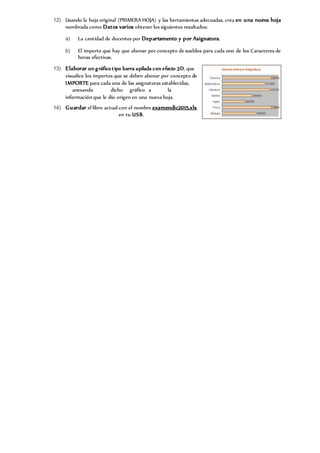 12) Usando la hoja original (PRIMERA HOJA) y las herramientas adecuadas, crea en una nueva hoja
nombrada como Datos varios obtener los siguientes resultados:
a) La cantidad de docentes por Departamento y por Asignatura.
b) El importe que hay que abonar por concepto de sueldos para cada uno de los Caracteres de
horas efectivas.
13) Elaborar un gráfico tipo barra apilada con efecto 3D, que
visualice los importes que se deben abonar por concepto de
IMPORTE para cada una de las asignaturas establecidas,
anexando dicho gráfico a la
información que le dio origen en una nueva hoja.
14) Guardar el libro actual con el nombre examendic2015.xls
en tu USB.
 