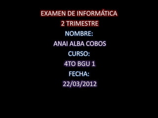 EXAMEN DE INFORMÁTICA
     2 TRIMESTRE
      NOMBRE:
   ANAI ALBA COBOS
        CURSO:
      4TO BGU 1
        FECHA:
     22/03/2012
 
