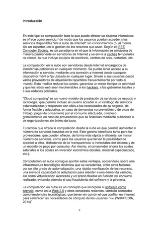 II
Introducción
En este tipo de computación todo lo que puede ofrecer un sistema informático
se ofrece como servicio,1 de modo que los usuarios puedan acceder a los
servicios disponibles "en la nube de Internet" sin conocimientos (o, al menos
sin ser expertos) en la gestión de los recursos que usan. Según el IEEE
Computer Society, es un paradigma en el que la información se almacena de
manera permanente en servidores de Internet y se envía a cachés temporales
de cliente, lo que incluye equipos de escritorio, centros de ocio, portátiles, etc.
La computación en la nube son servidores desde Internet encargados de
atender las peticiones en cualquier momento. Se puede tener acceso a su
información o servicio, mediante una conexión a internet desde cualquier
dispositivo móvil o fijo ubicado en cualquier lugar. Sirven a sus usuarios desde
varios proveedores de alojamiento repartidos frecuentemente por todo el
mundo. Esta medida reduce los costes, garantiza un mejor tiempo de actividad
y que los sitios web sean invulnerables a los hackers, a los gobiernos locales y
a sus redadas policiales.
"Cloud computing" es un nuevo modelo de prestación de servicios de negocio y
tecnología, que permite incluso al usuario acceder a un catálogo de servicios
estandarizados y responder con ellos a las necesidades de su negocio, de
forma flexible y adaptativa, en caso de demandas no previsibles o de picos de
trabajo, pagando únicamente por el consumo efectuado, o incluso
gratuitamente en caso de proveedores que se financian mediante publicidad o
de organizaciones sin ánimo de lucro.
El cambio que ofrece la computación desde la nube es que permite aumentar el
número de servicios basados en la red. Esto genera beneficios tanto para los
proveedores, que pueden ofrecer, de forma más rápida y eficiente, un mayor
número de servicios, como para los usuarios que tienen la posibilidad de
acceder a ellos, disfrutando de la ‘transparencia’ e inmediatez del sistema y de
un modelo de pago por consumo. Así mismo, el consumidor ahorra los costes
salariales o los costes en inversión económica (locales, material especializado,
etc.).
Computación en nube consigue aportar estas ventajas, apoyándose sobre una
infraestructura tecnológica dinámica que se caracteriza, entre otros factores,
por un alto grado de automatización, una rápida movilización de los recursos,
una elevada capacidad de adaptación para atender a una demanda variable,
así como virtualización avanzada y un precio flexible en función del consumo
realizado, evitando además el uso fraudulento del software y la piratería.
La computación en nube es un concepto que incorpora el software como
servicio, como en la Web 2.0 y otros conceptos recientes, también conocidos
como tendencias tecnológicas, que tienen en común el que confían en Internet
para satisfacer las necesidades de cómputo de los usuarios ”WIKI (WIKIPEDIA,
2014)”
 