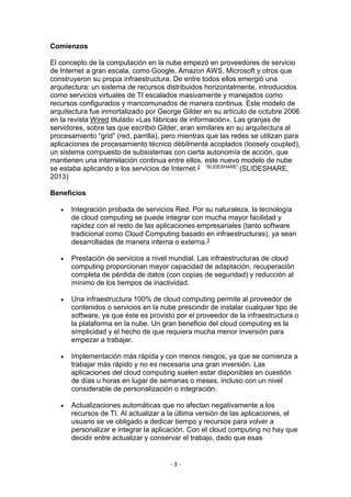 - 3 -
Comienzos
El concepto de la computación en la nube empezó en proveedores de servicio
de Internet a gran escala, como Google, Amazon AWS, Microsoft y otros que
construyeron su propia infraestructura. De entre todos ellos emergió una
arquitectura: un sistema de recursos distribuidos horizontalmente, introducidos
como servicios virtuales de TI escalados masivamente y manejados como
recursos configurados y mancomunados de manera continua. Este modelo de
arquitectura fue inmortalizado por George Gilder en su artículo de octubre 2006
en la revista Wired titulado «Las fábricas de información». Las granjas de
servidores, sobre las que escribió Gilder, eran similares en su arquitectura al
procesamiento “grid” (red, parrilla), pero mientras que las redes se utilizan para
aplicaciones de procesamiento técnico débilmente acoplados (loosely coupled),
un sistema compuesto de subsistemas con cierta autonomía de acción, que
mantienen una interrelación continua entre ellos, este nuevo modelo de nube
se estaba aplicando a los servicios de Internet.2 “SLIDESHARE” (SLIDESHARE,
2013)
Beneficios
 Integración probada de servicios Red. Por su naturaleza, la tecnología
de cloud computing se puede integrar con mucha mayor facilidad y
rapidez con el resto de las aplicaciones empresariales (tanto software
tradicional como Cloud Computing basado en infraestructuras), ya sean
desarrolladas de manera interna o externa.3
 Prestación de servicios a nivel mundial. Las infraestructuras de cloud
computing proporcionan mayor capacidad de adaptación, recuperación
completa de pérdida de datos (con copias de seguridad) y reducción al
mínimo de los tiempos de inactividad.
 Una infraestructura 100% de cloud computing permite al proveedor de
contenidos o servicios en la nube prescindir de instalar cualquier tipo de
software, ya que éste es provisto por el proveedor de la infraestructura o
la plataforma en la nube. Un gran beneficio del cloud computing es la
simplicidad y el hecho de que requiera mucha menor inversión para
empezar a trabajar.
 Implementación más rápida y con menos riesgos, ya que se comienza a
trabajar más rápido y no es necesaria una gran inversión. Las
aplicaciones del cloud computing suelen estar disponibles en cuestión
de días u horas en lugar de semanas o meses, incluso con un nivel
considerable de personalización o integración.
 Actualizaciones automáticas que no afectan negativamente a los
recursos de TI. Al actualizar a la última versión de las aplicaciones, el
usuario se ve obligado a dedicar tiempo y recursos para volver a
personalizar e integrar la aplicación. Con el cloud computing no hay que
decidir entre actualizar y conservar el trabajo, dado que esas
 
