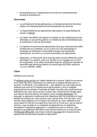 - 4 -
 personalizaciones e integraciones se conservan automáticamente
durante la actualización.
Desventajas
 La centralización de las aplicaciones y el almacenamiento de los datos
origina una interdependencia de los proveedores de servicios.
 La disponibilidad de las aplicaciones está sujeta a la disponibilidad de
acceso a Internet.
 Los datos "sensibles" del negocio no residen en las instalaciones de las
empresas, lo que podría generar un contexto de alta vulnerabilidad para
la sustracción o robo de información..
 La madurez funcional de las aplicaciones hace que continuamente estén
modificando sus interfaces, por lo cual la curva de aprendizaje en
empresas de orientación no tecnológica tenga unas pendientes
significativas, así como su consumo automático por aplicaciones.
 Seguridad. La información de la empresa debe recorrer diferentes nodos
para llegar a su destino, cada uno de ellos (y sus canales) son un foco
de inseguridad. Si se utilizan protocolos seguros, HTTPS por ejemplo, la
velocidad total disminuye debido a la sobrecarga que éstos requieren.
”ANA MARIA (MARIA, 2008)”
Capas
Software como servicio
El software como servicio (en inglés software as a service, SaaS) se encuentra
en la capa más alta y caracteriza una aplicación completa ofrecida como un
servicio, en-demanda, vía multitenencia —que significa una sola instancia del
software que corre en la infraestructura del proveedor y sirve a múltiples
organizaciones de clientes. El ejemplo de SaaS conocido más ampliamente es
Salesforce.com, pero ahora ya hay muchos más, incluyendo las Google Apps
que ofrecen servicios básicos de negocio como el correo electrónico. Por
supuesto, la aplicación multitenencia de Salesforce.com ha constituido el mejor
ejemplo de cómputo en nube durante unos cuantos años. Por otro lado, como
muchos otros jugadores en el negocio del cómputo en nube, Salesforce.com
ahora opera en más de una capa de la nube con su Force.com, que ya está en
servicio, y que consiste en un ambiente de desarrollo de una aplicación
compañera (“companion application”), o plataforma como un servicio. Otro
ejemplo es la plataforma MS Office como servicio SaaS con su denominación
de Microsoft Office 365, que incluye versiones en línea de la mayoría de las
aplicaciones de esta suite ofimática de Microsoft.5
 