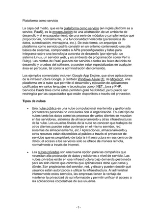 - 5 -
Plataforma como servicio
La capa del medio, que es la plataforma como servicio (en inglés platform as a
service, PaaS), es la encapsulación de una abstracción de un ambiente de
desarrollo y el empaquetamiento de una serie de módulos o complementos que
proporcionan, normalmente, una funcionalidad horizontal (persistencia de
datos, autenticación, mensajería, etc.). De esta forma, un arquetipo de
plataforma como servicio podría consistir en un entorno conteniendo una pila
básica de sistemas, componentes o APIs preconfiguradas y listas para
integrarse sobre una tecnología concreta de desarrollo (por ejemplo, un
sistema Linux, un servidor web, y un ambiente de programación como Perl o
Ruby). Las ofertas de PaaS pueden dar servicio a todas las fases del ciclo de
desarrollo y pruebas del software, o pueden estar especializadas en cualquier
área en particular, tal como la administración del contenido.
Los ejemplos comerciales incluyen Google App Engine, que sirve aplicaciones
de la infraestructura Google, y también Windows Azure [1], de Microsoft, una
plataforma en la nube que permite el desarrollo y ejecución de aplicaciones
codificadas en varios lenguajes y tecnologías como .NET, Java y PHP.
Servicios PaaS tales como éstos permiten gran flexibilidad, pero puede ser
restringida por las capacidades que están disponibles a través del proveedor.
Tipos de nubes
 Una nube pública es una nube computacional mantenida y gestionada
por terceras personas no vinculadas con la organización. En este tipo de
nubes tanto los datos como los procesos de varios clientes se mezclan
en los servidores, sistemas de almacenamiento y otras infraestructuras
de la nube. Los usuarios finales de la nube no conocen que trabajos de
otros clientes pueden estar corriendo en el mismo servidor, red,
sistemas de almacenamiento, etc.7 Aplicaciones, almacenamiento y
otros recursos están disponibles al público a través el proveedor de
servicios que es propietario de toda la infraestructura en sus centros de
datos; el acceso a los servicios solo se ofrece de manera remota,
normalmente a través de Internet.
 Las nubes privadas son una buena opción para las compañías que
necesitan alta protección de datos y ediciones a nivel de servicio. Las
nubes privadas están en una infraestructura bajo demanda gestionada
para un solo cliente que controla qué aplicaciones debe ejecutarse y
dónde. Son propietarios del servidor, red, y disco y pueden decidir qué
usuarios están autorizados a utilizar la infraestructura. Al administrar
internamente estos servicios, las empresas tienen la ventaja de
mantener la privacidad de su información y permitir unificar el acceso a
las aplicaciones corporativas de sus usuarios.
 