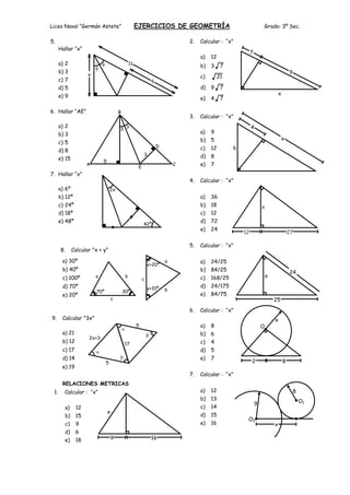 Liceo Naval “Germán Astete”                            EJERCICIOS DE GEOMETRÍA                                        Grado: 3º Sec.

5.                                                                               2.   Calcular : “x”
      Hallar “x”
                                                                                                              7
                                                                                      a)   12
      a) 2                                        11
                                                                                      b)   3     7
      b) 3                                                                                                                                9
                     x                                                                c)        21
      c) 7                                                       6
      d) 5                                                                            d)   9     7
      e) 9                                                                                                                        x
                                                                                      e)   4     7

6. Hallar “AE”                           B
                                                                                 3.   Calcular : “x”
      a) 2                                                                                                    4
      b) 3                                                                            a)   9
                                                                                      b)   5                                       x
      c) 5
                                                                     D                c)   12        6
      d) 8
                                                            3                         d)   8
      e) 15                  5
                    A
                                                        E
                                                                             C        e)   7
7. Hallar “x”
                                                                                 4.   Calcular : “x”
      a) 6º                        2x
      b) 12º                                                                          a)   36
      c) 24º                                                                          b)   18                         x
      d) 18º                                                                          c)   12
      e) 48º                                                                          d)   72
                                                            42º
                                                                                      e)   24
                                                                                                         12                               27

                                                                                 5.   Calcular : “x”
      8.      Calcular "x + y"

       a) 30º                                                            a            a)   24/25
                                                                x+20º
       b) 40º                                                                         b)   84/25                                          24
       c) 100º           a                    b                                       c)   168/25                         x
                                                            c
       d) 70º                                                   y+10º                 d)   24/175
                         70º                 30º                         b
       e) 20º                                                                         e)   84/75
                                     c                                                                                        25
                                                                                 6.   Calcular : “x”
9.     Calcular "3x"                                                                                                          x
                                                       5                              a)   8                          O
       a) 21                                                                          b)   6
                     2x+3
       b) 12                                 17                                       c)   4
       c) 17                                                                          d)   5
       d) 14                                                                          e)   7
                               5                                                                              2                       8
       e) 19
                                                                                 7.   Calcular : “x”
       RELACIONES METRICAS
 1.     Calcular : “x”                                                                a)   12                                                 8
                                                                                      b)   13                                                     O1
                                                                                                                  9
        a)     12                                                                     c)   14
                                 x
        b)     15                                                                     d)   15
                                                                                                          O2
        c)     9                                                                      e)   16                                 x
        d)     6
        e)     18                  9                             16
 
