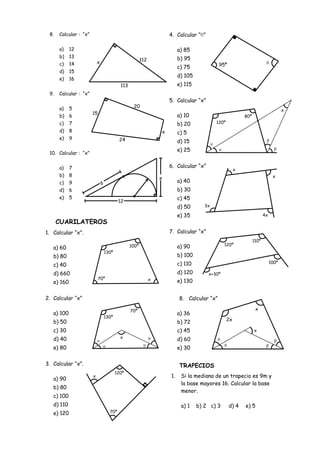 8.   Calcular : “x”                                                   4. Calcular “ ”

      a)    12                                                              a) 85
      b)    13                                                              b) 95
                                                         112
      c)    14             x                                                                  95º
                                                                            c) 75
      d)    15
                                                                            d) 105
      e)    16
                                            113                             e) 115
 9.   Calcular : “x”
                                                                       5. Calcular “x”
      a)    5                                      20
                                                                                                                                      x
                       15                                                   a) 10
      b)    6                                                                                                80º
      c)    7                                                               b) 20            120º
      d)    8                                                      x        c) 5
      e)    9                              24                               d) 15
                                                                            e) 25
 10. Calcular : “x”


      a)    7                                                          6. Calcular “x”
                                                                                                         x
      b)    8                                                                                                                   x
                                                                   x
      c)    9                  6                                            a) 40
      d)    6                                                               b) 30
      e)    5                                                               c) 45
                                           12
                                                                            d) 50       3x

                                                                            e) 35                                         4x
      CUARILATEROS
1. Calcular “x”.                                                       7. Calcular “x”
                                                                                                                   110º
                                                  100º                      a) 90                120º
   a) 60
                                   130º
   b) 80                                                                    b) 100
                                                                            c) 110                                             100º
   c) 40
   d) 660                                                                   d) 120       x+30º
                            70º                                x
   e) 160                                                                   e) 130


2. Calcular “x”                                                             8. Calcular “x”

                                                  70º                                                               x
   a) 100                                                                   a) 36
                                   130º
   b) 50                                                                                            2x
                                                                            b) 72
   c) 30                                                                    c) 45                                  x

   d) 40                                    x
                                                                            d) 60
   e) 80                                                                    e) 30

3. Calcular “x”.                                                            TRAPECIOS
                                          120º
                       x                                               1.    Si la mediana de un trapecio es 9m y
   a) 90
                                                                             la base mayores 16. Calcular la base
   b) 80
                                                                             menor.
   c) 100
   d) 110                                                                    a) 1    b) 2 c) 3      d) 4     e) 5
   e) 120                            70º
 