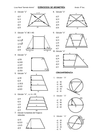 Liceo Naval “Germán Astete”              EJERCICIOS DE GEOMETRÍA                                          Grado: 3º Sec.

2. Calcular “x”                                                     8. Calcular “x”
                                    x+2                                                                        x
                            B                     C

    a) 2                                                                 a) 2
    b) 3                                                                 b) 3
                                         8
    c) 4                                                                 c) 4
    d) 1                                                                 d) 5
                   A                                        D
    e) 5                             20                                  e) 6                                      12


3. Calcular “x”; BC // AD                                           9. Calcular “x”                        6
                                B                 C
    a) 2                                                                 a) 2
                                                                                          5                                        7
    b) 2 3                                                               b) 3
                                                                         c) 4
    c) 4 3
                                                                         d) 5
    d) 4               60                             45
               A                                                D        e) 1                                  16
    e) 8
                        x                               4           10. Calcular “x”
                                                                                                  6
4. Calcular “x”
                                                                         a) 5
                                                                         b) 4
    a) 53                                     x                                                   x                            8
                                                                         c) 3
    b) 143
                                                                         d) 2
    c) 127
                                                                         e) 1
    d) 133                                                                                                12
                                                  37º
    e) 153
5. Calcular “x”                                                          CIRCUNFERENCIA
                                    8

    a) 10                                                           1.   Calcular : “x”

    b) 9
                                                                          a)    40
    c) 10,5                                                                                           x
                                         x                                b)    80
    d) 9,5                                                                c)    120
    e) 8,5                                                                d)    20
                                         11                               e)    10                         80
6. Calcular “x” , a + b = 24
                                    x                               2.   Calcular : “x”
                                                                                                                         140
    a) 4                            a
                                                                          a)    30
    b) 6                                                                                              x
                                                                          b)    50
    c) 5                                                                  c)    40
                                    b
                                                                          d)    60                         O
    d) 2
    e) 3                            20
7. Calcular la mediana del trapecio
   isósceles.
                                                                    3.   Calcular : “x”
                                                                                                                    70
    a) 11                                                                 a)    20                                         60º
    b) 5,5         6                                                      b)    10
    c) 6,5                                                                c)    15
                                                                          d)    30            x
    d) 5           60
                                                                          e)    5
 