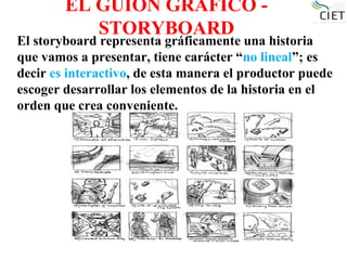 EL GUION GRÁFICO -
STORYBOARD
El storyboard representa gráficamente una historia
que vamos a presentar, tiene carácter “no lineal”; es
decir es interactivo, de esta manera el productor puede
escoger desarrollar los elementos de la historia en el
orden que crea conveniente.
 