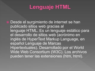  Desde el surgimiento de internet se han
publicado sitios web gracias al
lenguaje HTML. Es un lenguaje estático para
el desarrollo de sitios web (acrónimo en
inglés de HyperText Markup Language, en
español Lenguaje de Marcas
Hipertextuales). Desarrollado por el World
Wide Web Consortium (W3C). Los archivos
pueden tener las extensiones (htm, html).
 