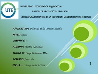 UNIVERSIDAD TECNOLÓGICA EQUINOCCIAL
SISTEMA DE EDUCACIÓN A DISTANCIA
LICENCIATURA EN CIENCIAS DE LA EDUCACIÓN MENCIÓN CIENCIAS SOCIALES
ASIGNATURA: Didáctica de las Ciencias Sociales
NIVEL: Octavo
CRÉDITOS: 6
ALUMNA: Martha González
TUTOR: Dr. Jorge Balladares MSc.
PERÍODO: Interciclo
FECHA: 21 de septiembre del 2018 1
 