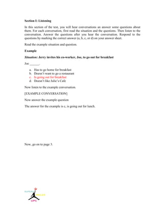 Section I: Listening
In this section of the test, you will hear conversations an answer some questions about
them. For each conversation, first read the situation and the questions. Then listen to the
conversation. Answer the questions after you hear the conversation. Respond to the
questions by marking the correct answer (a, b, c, or d) on your answer sheet.
Read the example situation and question.
Example
Situation: Jerry invites his co-worker, Joe, to go out for breakfast
Joe ______.
a. Has to go home for breakfast
b. Doesn’t want to go a restaurant
c. Is going out for breakfast
d. Doesn’t like Julie’s Cafe
Now listen to the example conversation.
[EXAMPLE CONVERSATION]
Now answer the example question
The answer for the example is c, is going out for lunch.
Now, go on to page 3.
 