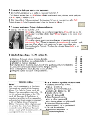 6 Complète le dialogue avec à, en, au ou aux.
 Dis-moi Kim, est-ce que tu es partie en vacances finalement ?
 Oui ! Je suis rentrée chez moi, EN Chine, À Pékin exactement. Mais j’ai aussi passé quelques
jours AU Japon, À Tokyo. Et toi ?
 Moi, j’ai profité de l’été pour découvrir de nouveaux horizons et nous sommes allés AUX
Émirats Arabes, À Dubaï. Impressionnant ! C’est dur de rentrer À Paris !!
7 Présenter quelqu’un. Entoure la bonne réponse.
C’est qui cette fille sur la photo, Léa ?
C’est / Elle est Kate, ma nouvelle correspondante. C’est / Elle est une fille
qui / que j’ai rencontrée cet été. C’est / Elle est anglaise et elle habite à / en
Brighton.
Comment elle est ?
C’est / Elle est une personne vraiment sympa et hyper intéressant /
intéressante. C’est / Elle est une passionné / passionnée de musique : rock,
pop, rap…C’est grâce à cette passion qu’on s’est rencontrées, aux
Francofolies de La Rochelle ! En plus, elle est super beau / belle, tu ne
trouves pas ?
8 Écoute et réponds par vrai (V) ou faux (F).
V F
a) Musiques du monde est une émission de radio.
b) La première chanteuse est anglaise et elle vit à Liverpool.
c) Elle adore la musique classique.
d) C’est grâce à son deuxième album, Twenty one, qu’elle devient vraiment célèbre.
e) La deuxième chanteuse est colombienne, d’origine italienne.
f) Elle sort son premier album, Laundry service, en 2002.
g) Elle parle anglais, espagnol, portugais et arabe.














FORUM // CINÉMA
Marion
Salut ! Moi, je voudrais parler du film Odette
Toulemonde, une comédie d’Éric-Emmanuel
Schmitt. C’est Catherine Frot qui joue le rôle
d’Odette. C’est une comédienne incroyable ! Elle
à la fois touchante et drôle dans ce film ! Elle
joue le rôle d’une mère de famille douce et
compréhensive qui élève seule ses deux enfants
adolescents. Son fils est sympa et communicatif ;
sa fille est rebelle et râleuse. C’est parfois
difficile ! Mais comme Odette est généreuse et
très serviable, elle a plein d’amis. Elle a une
passion : les romans de Balthazar Balsan, un
écrivain à succès qu’elle rêve de rencontrer… Un
jour, surprise : il sonne à sa porte.
9 Lis le forum et réponds aux questions.
1) OdetteToulemonde est un film…
a) gai. b) triste. 
2) L’actrice qui incarne le rôle joue…
a) très bien. b) très mal. 
3) Odette est une mère…
a) dure. b) tendre.
4) Ses enfants adolescents…
a) ont le même caractère.
b) ont des caractères très différents.
5) Les amis d’Odette apprécient…
a) son humour. b) sa gentillesse.
6) Elle rêve de rencontrer…
a) son romancier préféré. 
b) son chanteur préféré. 
/ 7
/ 9
/ 8
/ 6
 