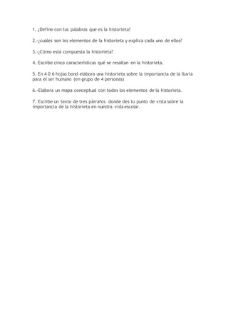 1. ¿Define con tus palabras que es la historieta?
2.-¿cuáles son los elementos de la historieta y explica cada uno de ellos?
3.-¿Cómo está compuesta la historieta?
4. Escribe cinco características qué se resaltan en la historieta.
5. En 4 0 6 hojas bond elabora una historieta sobre la importancia de la lluvia
para el ser humano (en grupo de 4 personas)
6.-Elabora un mapa conceptual con todos los elementos de la historieta.
7. Escribe un texto de tres párrafos donde des tu punto de vista sobre la
importancia de la historieta en nuestra vida escolar.
 