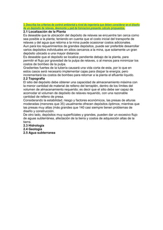 3. Describa los criterios de control ambiental a nivel de ingenierìa que deben considerar en el diseño
de un depósito de relaves, desmonte y pad de lixiviacion,presente calculo propuestos.
2.1 Localización de la Planta
Es deseable que la ubicación del depósito de relaves se encuentre tan cerca como
sea posible a la planta; teniendo en cuenta que el costo inicial del transporte de
relaves y del agua que retorna a la mina puede ocasionar costos adicionales.
Aun para los requerimientos de grandes depósitos, puede ser preferible desarrollar
varios depósitos individuales en sitios cercanos a la mina, que solamente un gran
depósito ubicado a una mayor distancia
Es deseable que el depósito se localice pendiente debajo de la planta, para
permitir el flujo por gravedad de la pulpa de relaves, o al menos para minimizar los
costos de bombeo de la pulpa.
Gradientes fuertes de la tubería causará una vida corta de esta, por lo que en
estos casos será necesario implementar cajas para disipar la energía; pero
incrementará los costos de bombeo para retornar a la planta el efluente líquido.
2.2 Topografía
El sitio del depósito debe obtener una capacidad de almacenamiento máxima con
la menor cantidad de material de relleno del terraplén, dentro de los límites del
volumen de almacenamiento requerido; es decir que el sitio debe ser capaz de
acomodar el volumen de depósito de relaves requerido, con una razonable
cantidad de relleno de presa.
Considerando la estabilidad, riesgo y factores económicos, las presas de alturas
moderadas (menores que 35) usualmente ofrecen depósitos óptimos; mientras que
las presas muy altas (más grandes que 140 casi siempre tienen problemas de
diseño y construcción.
De otro lado, depósitos muy superficiales y grandes, pueden dar un excesivo flujo
de aguas subterránea, afectación de la tierra y costos de adquisición altas de la
tierra.
2.3 Hidrología
2.4 Geología
2.5 Agua subterranea
 