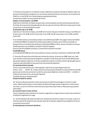 7. Ponemos una espora en un tubo de ensayo. Cada hora la espora se divide en 3 partes cada una 
del mismo tamaño de la original y con las mismas características de crecimiento. Si se colocó a las 
01:00 hrs y a las 07:00 hrs el tubo estaba completamente lleno. 
¿A qué hora estaba a la tercera parte de lleno? 
Estaba a la tercera parte a las 06:00 
Cada hora el volumen se triplica, así que está a la tercera parte una hora antes de que esté lleno 
Si el tubo de ensayo esta colocado adentro de una caja con volúmen 243 veces mayor que el tubo. 
¿A qué hora se llenará también la caja? 
Se llenará la caja a las 12:00 
Cada hora el volumen se triplica, a las 8:00 será 3 veces más que el tubo de ensayo, a las 9:00 será 
9 veces más, a las 10:00 será 27 veces más, a las 11:00 será 81 veces más y a las 12:00 será 243 
veces más. 
8. Un hombre entró a una tienda y compro una sombrilla por $100. Para pagar le dio al vendedor 
un billete de $500. El vendedor fue al banco para obtener cambio, pero 2 horas mas tarde, el 
banquero fue a la tienda reclamando que el billete de $500 era falso, así que el tendero tuvo que 
cambiárselo por uno verdadero y aceptar el falso de regreso 
Entre el cliente estafador y el banco, ¿cuanto dinero perdió la tienda? 
Perdió 500 pesos 
La tienda perdió $ 400 que dio como cambio al cliente, así como el costo de la sombrilla de $ 100 
9. Tenemos 10 sacos llenos de diferente número de canicas, al menos con 1000 cada uno. Cada 
saco contiene canicas que pesan 10 gramos, excepto uno de ellos que tiene canicas defectuosas 
que pesan 9 gramos cada una. Si tienes una báscula ¿cuál es el mínimo número de pesadas que se 
requieren para identificar el saco que tiene las canicas de 9 gramos? 
Se necesita mínimo 1 pesada 
Toma 1 canica del primer saco, 2 del segundo, 3 del tercero, hasta llegar al décimo. 
Como 1 +2+3.......+9+10= 55, si cada una de las canicas pesara 10 gramos el peso total seria de 550 
gramos pero como las canicas de uno de los sacos pesan 9gramos, el peso será 550 – n, donde n= 
al Número de saco con las canicas de 9 gramos 
¿Cuántas cánicas en total pesarías? 
Pesaría en total 55 canicas 
10. Tenemos 10 vasos puestos en fila, los primeros 5 están llenos de agua y los otros 5 están 
vacíos. Moviendo los vasos, lo cuál implica cambiarlo de lugar o pasar el agua de un vaso lleno a 
uno vacío, ¿cual es el mínimo numero de veces que tienes que mover un baso para que queden 
alternados? 
Se necesita mover 2 vasos mínimo 
Toma el segundo vaso y vacialo en el noveno y regresalo a su lugar, toma el cuarto vaso vacialo en 
el séptimo y regresalo a su lugar 
11. Tenemos 8 pares de calcetines blancos y 10 pares de calcetines negros en una caja. ¿cuál es el 
mínimo numero de calcetines que hay que sacar de la caja para asegurar que tengamos al menos 
un par del mismo color? 
Se necesita sacar al menos 3 calcetínes 
 