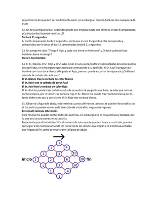 Los primeros dos pueden ser de diferente color, sin embargo el tercero hará par con cualquiera de 
estos 
12. Un reloj antiguo tarda 7 segundos desde que empieza hasta que termina en dar 8 campanadas, 
¿Cuánto tardará cuando sean las 12? 
Tardará 11 segundos 
Al dar 8 campanadas, tarda 7 segundos, por lo que existe 1 segundo entre campanada y 
campanada, por lo tanto al dar 12 campanadas tardará 11 segundos. 
13. Un amigo me dijo: "Tengo 8 hijas y cada una tiene un hermano". ¿En total cuántos hijos 
hombres tiene mi amigo? 
Tiene 1 hijo hombre 
14. El Sr. Blanco, el Sr. Rojo y el Sr. Azul están en una junta, los tres traen corbatas de colores como 
sus apellidos, sin embargo ninguna corbata corresponde a su apellido, el Sr. Azul le pregunta al 
hombre con la corbata blanca si le gusta el Rojo, pero no puede escuchar la respuesta. ¿Cuál es el 
color de la corbata de cada uno? 
El Sr. Blanco trae la corbata de color Blanca 
El Sr. Rojo trae la corbata de color Azul 
El Sr. Azul trae la corbata de color Roja 
El Sr. Azul no puede traer corbata azul y de acuerdo a la pregunta que hace, se sabe que no trae 
corbata blanca, por lo tanto trae corbata roja. El Sr. Blanco no puede traer corbata blanca por lo 
tanto debe traer azul y por ultimo el Sr. Rojo trae corbata blanca. 
15. Observa la figura de abajo, y determina cuantos diferentes caminos te pueden llevar del inicio 
al fin, solo te puedes mover en la dirección de inicio a fin, no puedes regresar. 
Existen 20 caminos diferentes 
Para resolverlo, puedes contar todos los caminos, sin embargo eso es muy confuso y tardado, por 
lo que existe otra manera más sencilla. 
Empezando por el inicio identifica el número de rutas que te pueden llevar a un circulo, puedes 
conseguir este número sumando los números de los círculos que llegan a el. Continua así hasta 
que llegues al fin, como se muestra en la figura de abajo 
 