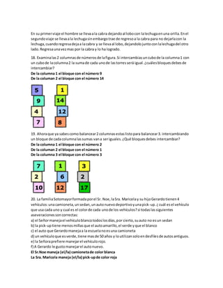 En su primer viaje el hombre se lleva a la cabra dejando al lobo con la lechuga en una orilla. En el 
segundo viaje se lleva a la lechuga sin embargo trae de regreso a la cabra para no dejarla con la 
lechuga, cuando regresa deja a la cabra y se lleva al lobo, dejandolo junto con la lechuga del otro 
lado. Regresa una vez mas por la cabra y lo ha logrado. 
18. Examina las 2 columnas de números de la figura. Si intercambias un cubo de la columna 1 con 
un cubo de la columna 2 la suma de cada uno de las torres será igual. ¿cuáles bloques debes de 
intercambiar? 
De la columna 1 el bloque con el número 9 
De la columan 2 el bloque con el número 14 
19. Ahora que ya sabes como balancear 2 columnas estas listo para balancear 3. intercambiando 
un bloque de cada columna las sumas van a ser iguales. ¿Qué bloques debes intercambiar? 
De la columna 1 el bloque con el número 2 
De la columan 2 el bloque con el número 1 
De la columna 3 el bloque con el número 3 
20. La familia Sotomayor formada por el Sr. Noe, la Sra. Maricela y su hijo Gerardo tienen 4 
vehículos: una camioneta, un sedan, un auto nuevo deportivo y una pick-up. ¿ cuál es el vehículo 
que usa cada uno y cual es el color de cada uno de los vehículos? si todas las siguientes 
aseveraciones son correctas: 
a) el Señor maneja el vehículo blanco todos los días, por cierto, su auto no es un sedan 
b) la pick-up tiene menos millas que el auto amarillo, el verde y que el blanco 
c) el auto que Gerardo maneja a la escuela no es una camioneta 
d) un vehículo que es verde, tiene mas de 50 años y lo utilizan solo en desfiles de autos antiguos. 
e) la Señora prefiere manejar el vehículo rojo. 
f) A Gerardo le gusto manejar el auto nuevo. 
El Sr.Noe maneja (el/la) camioneta de color blanca 
La Sra. Maricela maneja (el/la) pick-up de color roja 
 