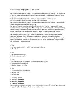 Gerardo maneja (el/la) deportivo de color amarillo 
Del enunciado A se sabe que el Señor maneja un carro blanco que no es el sedan, , del enunciado 
C Gerardo se sabe que no maneja la camioneta, del enunciado D se sabe que el deportivo de los 
enunciados 
De los enunciados B y E se sabe que la pick-up es roja y es la que maneja la señora. 
Del enunciado D se sabe que el vehículo verde no es el deportivo. 
Del enunciado A se sabe que el Señor maneja un carro blanco que no es el sedan y del enunciado C 
se sabe que Gerardo no maneja la camioneta. 
Por lo tanto los autos que le quedan a Gerardo son el sedan y el deportivo, pero a él le gusta 
manejar el nuevo que es el deportivo. Al señor le quedan la camioneta y el deportivo, sin embargo 
este lo maneja Gerardo, por lo que el maneja la camioneta blanca. Del encunciado D se sabe que 
el auto que no usan es el verde y por lo tanto es el sedan. Así que el deportivo es amarillo. 
21. Un caballero se encuentra con 4 grandes dragones y para que no lo maten, debe de saber 
cuáles son sus razas y colores (el caballero es daltónico y no puede distinguir los colores). 
Los Grises Racionales y los Rojos Depredadores siempre dicen la verdad, los Rojos Racionales y los 
Grises Depredadores así como los Azules Racionales y los Azules Depredadores siempre mienten. 
Las pistas de los 4 dragones fueron: 
A dijo: 
1.- si quieres saber mi tipo C te dará una respuesta verdadera. 
2.- D es Azul 
B dijo: 
1.- A y Yo somos Racionales 
2.- 3 de nosotros son Azules 
C dijo: 
1.- si quieres saber el tipo de A, B te dará una respuesta verdadera 
2.- solo uno de nosotros es azul 
3.- todo lo que dice D es falso 
D dijo: 
1.- 3 de nosotros son depredadores 
2.- A es racional 
3.- A no es azul 
A es un rojo racional. 
B es un azul depredador 
C es un azul depredador 
D es un rojo depredador 
Para resolver este problema, te sugerimos analizar cada pista asumindo que el dragon es una raza 
y color. Y verificando si se cumplen todas las caracteristicas. 
 