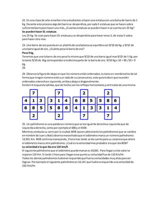 22. En una clase de arte enseñan a los estudiantes a hacer una estatua con una bolsa de barro de 1 
Kg. Durante este proceso algo del barro se desperdicia, por cada 5 estatuas que se hacen sobra 
suficiente barro para hacer una más, ¿Cuantas estatuas se pueden hacer si se cuenta con 25 Kg? 
Se pueden hacer 31 estatuas 
Los 25 Kg. Se usan para hacer 25 estatuas y se desperdicio para hacer otras 5, de estas 5 sobra 
para hacer otra mas. 
23. Una barra de oro puesta en un platillo de una balanza se equilibra con 9/10 de Kg. y 9/10 de 
una barra igual de oro. ¿Cuánto pesa la barra de oro? 
Pesa 9 kg. 
Tenemos que una la barra de oro pesa lo mismo que 9/10 de una barra igual mas 9/10 de 1 Kg. por 
lo tanto 9/10 de 1Kg corresponden a la décima parte de la barra de oro. 9/10 Kg x 10 = 90 /10 = 9 
Kg. 
24. 
24. Observa la figura de abajo en que los número están ordenados, tu tarea es reordenarlos de tal 
forma que ningún número esté a un lado de su consecutivo, esto quiere decir que no estén 
ordenados a derecha e izquierda, arriba y abajo o diagonalmente. 
Existen 4 respuesta válidas, que de hecho son los reflejos horizontales y vert icales de una misma. 
25. Un palíndromo es una palabra o número que se lee igual de derecha a izquierda que de 
izquierda a derecha, como por ejemplo el 606 y el 4334. 
Mientras conducía su carro por la ciudad, BOB (quien adora tanto los palíndromos que se cambio 
en nombre de Juan a Bob) observa maravillado que el odómetro marca un número palíndromo: 
13,931 Km. BOB continúa manejando, 1 hora mas tarde se da cuenta para su sorpresa que ahora 
el odómetro marca otro palíndromo. ¿Cuál es la velocidad mas probable a la que iba BOB? 
La velocidad a la que iba era 110 km/h 
El siguiente palíndromo que el odómetro puede marcar es 14,041. Para llegar a este valor se 
viajaron 110 Km. Si tardo 1 hora para llegar a ese punto su velocidad fue de 110 Km/Hr. 
Todos los demás palíndromos hubieran requerido que fuera a velocidades muy altas para ser 
lógicas. Por ejemplo el siguiente palíndromo es 14,141 que hubiera requerido una velocidad de 
210 Km/Hr. 
