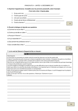 PARACHUTE 4 – UNITÉS 1-2 DÉCEMBRE 2017
5. Exprimer l’appartenance. Complète avec les pronoms possessifs, selon l’exemple :
C’est notre chien / C’est le nôtre.
1. Ce jeu est à moi. ________________________________________________.
2. C’est la jupe de Louna. ________________________________________________.
3. ) Ce sont vos enfants. ________________________________________________.
4. C’est la clé de Simon et Mohammed. _______________________________________
5. C’est ta chemise ? ________________________________________________.
6. Écoute le dialogue et réponds aux questions.
a) Comment se trouve Alba ? ______________________________________________________________
b) Contre qui est-elle en colère ? ____________________________________________________________
c) Pourquoi il l’énerve ? ___________________________________________________________________
d) A qui ressemble-t-il ? ___________________________________________________________________
e) Que pensent les professeurs de lui ? ______________________________________________________
f) Que conseille Elsa à Alba ? ______________________________________________________________
7. Lis le mail de Clément à Gaspard et fais un résumé :
@ 
Salut Gaspard,
Je t’écris pour te transmettre le compte rendu du conseil de classe qui a eu lieu hier après-midi.
D’abord, l’ensemble des profs trouve que la classe est agréable et assez motivée, à l’exception de quatre ou cinq élèves
qui bavardent trop. Le prof de maths a proposé de les séparer et les autres profs étaient d’accord.
Dans ton cas, la majorité affirme que tu es un élève sérieux, mais un peu timide. Ils te conseillent de participer davantage
en classe et de prendre plus souvent la parole.
Les profs d’anglais et d’espagnol considèrent que tu as des difficultés et que tu devrais travailler plus ces matières. Ils
disent que même si tu veux faire des études scientifiques, c’est important que tu t’intéresses aux langues car tu en auras
besoin plus tard. Ils te conseillent de prendre un correspondant.
Après, ils ont parlé du voyage scolaire à Valence prévu pour les vacances de Pâques. Le prof d’espagnol veut le préparer
avec le prof d’histoire-géo.
Voilà, je crois que c’est tout. Si tu as des questions, n’hésite pas ! À demain en cours !
Clément
______________________________________________________________________________________
______________________________________________________________________________________
______________________________________________________________________________________
______________________________________________________________________________________
______________________________________________________________________________________
______________________________________________________________________________________
______________________________________________________________________________________
______________________________________________________________________________________
/5
/13
/12
 