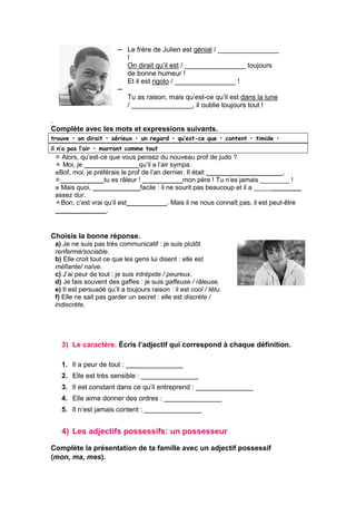 ─
─
Le frère de Julien est génial / ________________
!
On dirait qu’il est / ________________ toujours
de bonne humeur !
Et il est rigolo / ________________ !
Tu as raison, mais qu’est-ce qu’il est dans la lune
/ ________________, il oublie toujours tout !
.
Complète avec les mots et expressions suivants.
trouve • on dirait • sérieux • un regard • qu’est-ce que • content • timide •
il n’a pas l’air • marrant comme tout
 Alors, qu’est-ce que vous pensez du nouveau prof de judo ?
 Moi, je _______________qu’il a l’air sympa.
■Bof, moi, je préférais le prof de l’an dernier. Il était _____________________.
____________tu es râleur ! ___________mon père ! Tu n’es jamais ________ !
■ Mais quoi, _____________facile : il ne sourit pas beaucoup et il a _____________
assez dur.
Bon, c’est vrai qu’il est___________. Mais il ne nous connaît pas, il est peut-être
______________.
Choisis la bonne réponse.
a) Je ne suis pas très communicatif : je suis plutôt
renfermé/sociable.
b) Elle croit tout ce que les gens lui disent : elle est
méfiante/ naïve.
c) J’ai peur de tout : je suis intrépide / peureux.
d) Je fais souvent des gaffes : je suis gaffeuse / râleuse.
e) Il est persuadé qu’il a toujours raison : il est cool / têtu.
f) Elle ne sait pas garder un secret : elle est discrète /
indiscrète.
3) Le caractère. Écris l’adjectif qui correspond à chaque définition.
1. Il a peur de tout : _______________
2. Elle est très sensible : _______________
3. Il est constant dans ce qu’il entreprend : _______________
4. Elle aime donner des ordres : _______________
5. Il n’est jamais content : _______________
4) Les adjectifs possessifs: un possesseur
Complète la présentation de ta famille avec un adjectif possessif
(mon, ma, mes).
 