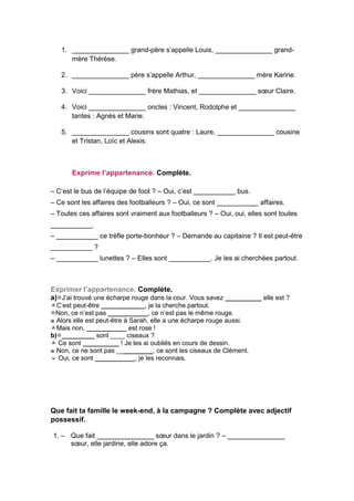1. _______________ grand-père s’appelle Louis, _______________ grand-
mère Thérèse.
2. _______________ père s’appelle Arthur, _______________ mère Karine.
3. Voici _______________ frère Mathias, et _______________ sœur Claire.
4. Voici _______________ oncles : Vincent, Rodolphe et _______________
tantes : Agnès et Marie.
5. _______________ cousins sont quatre : Laure, _______________ cousine
et Tristan, Loïc et Alexis.
Exprime l’appartenance. Complète.
– C’est le bus de l’équipe de foot ? – Oui, c’est ___________ bus.
– Ce sont les affaires des footballeurs ? – Oui, ce sont ___________ affaires.
– Toutes ces affaires sont vraiment aux footballeurs ? – Oui, oui, elles sont toutes
___________.
– ___________ ce trèfle porte-bonheur ? – Demande au capitaine ? Il est peut-être
___________ ?
– ___________ lunettes ? – Elles sont ___________. Je les ai cherchées partout.
Exprimer l’appartenance. Complète.
a)J’ai trouvé une écharpe rouge dans la cour. Vous savez __________ elle est ?
C’est peut-être ____________, je la cherche partout.
Non, ce n’est pas ___________, ce n’est pas le même rouge.
■ Alors elle est peut-être à Sarah, elle a une écharpe rouge aussi.
Mais non, ___________ est rose !
b)_________ sont ____ ciseaux ?
 Ce sont __________ ! Je les ai oubliés en cours de dessin.
■ Non, ce ne sont pas __________, ce sont les ciseaux de Clément.
 Oui, ce sont ___________, je les reconnais.
Que fait ta famille le week-end, à la campagne ? Complète avec adjectif
possessif.
1. – Que fait _______________ sœur dans le jardin ? – _______________
sœur, elle jardine, elle adore ça.
 