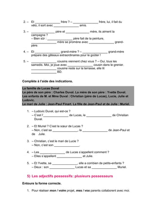 2. – Et _______________ frère ? – _______________ frère, lui, il fait du
vélo, il sort avec _______________ amis.
3. – ______________ père et ______________ mère, ils aiment la
campagne ?
– Bien sûr : _______________ père fait de la peinture,
_______________ mère se promène avec _______________ grand-
père.
4. – Et _______________ grand-mère ? – _______________ grand-mère
prépare des gâteaux extraordinaires pour le goûter !
5. – _______________ cousins viennent chez vous ? – Oui, tous les
samedis. Moi, je joue avec _______________ cousin dans le grenier.
_______________ cousine reste sur la terrasse, elle lit
_______________ BD.
Complète à l’aide des indications.
La famille de Lucas Duval
Le père de son père : Charles Duval. La mère de son père : Yvette Duval.
Les enfants de M. et Mme Duval : Christian (père de Lucas), Lucie, Julie et
Ludovic.
Le mari de Julie : Jean-Paul Finart. La fille de Jean-Paul et de Julie : Muriel.
1. – Ludovic Duval, qui est-ce ?
– C’est l’_______________ de Lucas, le _______________ de Christian
Duval.
2. – Et Muriel ? C’est la sœur de Lucas ?
– Non, c’est sa _______________, la _______________ de Jean-Paul et
de Julie.
3. – Christian, c’est le mari de Lucie ?
– Non, c’est son _______________.
4. – Les _______________ de Lucas s’appellent comment ?
– Elles s’appellent _______________ et Julie.
5. – Et Yvette, sa _______________, elle a combien de petits-enfants ?
– Deux : son _______________ Lucas et sa _______________ Muriel.
5) Les adjectifs possessifs: plusieurs possesseurs
Entoure la forme correcte.
1. Pour réaliser mon / votre projet, mes / vos parents collaborent avec moi.
 