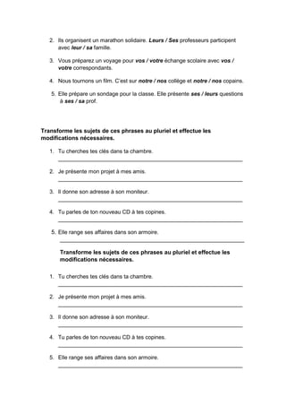 2. Ils organisent un marathon solidaire. Leurs / Ses professeurs participent
avec leur / sa famille.
3. Vous préparez un voyage pour vos / votre échange scolaire avec vos /
votre correspondants.
4. Nous tournons un film. C’est sur notre / nos collège et notre / nos copains.
5. Elle prépare un sondage pour la classe. Elle présente ses / leurs questions
à ses / sa prof.
Transforme les sujets de ces phrases au pluriel et effectue les
modifications nécessaires.
1. Tu cherches tes clés dans ta chambre.
____________________________________________________________
2. Je présente mon projet à mes amis.
____________________________________________________________
3. Il donne son adresse à son moniteur.
____________________________________________________________
4. Tu parles de ton nouveau CD à tes copines.
____________________________________________________________
5. Elle range ses affaires dans son armoire.
____________________________________________________________
Transforme les sujets de ces phrases au pluriel et effectue les
modifications nécessaires.
1. Tu cherches tes clés dans ta chambre.
____________________________________________________________
2. Je présente mon projet à mes amis.
____________________________________________________________
3. Il donne son adresse à son moniteur.
____________________________________________________________
4. Tu parles de ton nouveau CD à tes copines.
____________________________________________________________
5. Elle range ses affaires dans son armoire.
____________________________________________________________
 