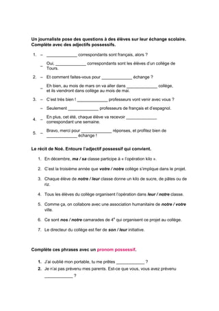 Un journaliste pose des questions à des élèves sur leur échange scolaire.
Complète avec des adjectifs possessifs.
1. – _____________ correspondants sont français, alors ?
–
Oui, _____________ correspondants sont les élèves d’un collège de
Tours.
2. – Et comment faites-vous pour _____________ échange ?
–
Eh bien, au mois de mars on va aller dans _____________ collège,
et ils viendront dans collège au mois de mai.
3. – C’est très bien ! _____________ professeurs vont venir avec vous ?
– Seulement _____________ professeurs de français et d’espagnol.
4. –
En plus, cet été, chaque élève va recevoir _____________
correspondant une semaine.
5. –
Bravo, merci pour _____________ réponses, et profitez bien de
_____________ échange !
Le récit de Noé. Entoure l’adjectif possessif qui convient.
1. En décembre, ma / sa classe participe à « l’opération kilo ».
2. C’est la troisième année que votre / notre collège s’implique dans le projet.
3. Chaque élève de notre / leur classe donne un kilo de sucre, de pâtes ou de
riz.
4. Tous les élèves du collège organisent l’opération dans leur / notre classe.
5. Comme ça, on collabore avec une association humanitaire de notre / votre
ville.
6. Ce sont nos / notre camarades de 4e
qui organisent ce projet au collège.
7. Le directeur du collège est fier de son / leur initiative.
Complète ces phrases avec un pronom possessif.
1. J’ai oublié mon portable, tu me prêtes ____________ ?
2. Je n’ai pas prévenu mes parents. Est-ce que vous, vous avez prévenu
____________ ?
 