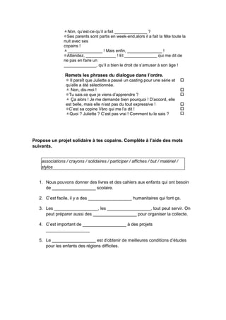 Non, qu’est-ce qu’il a fait ______________ ?
Ses parents sont partis en week-end,alors il a fait la fête toute la
nuit avec ses
copains !
_______________ ! Mais enfin, _______________ !
Attendez, _____________ ! Et ______________ qui me dit de
ne pas en faire un
______________, qu’il a bien le droit de s’amuser à son âge !
Remets les phrases du dialogue dans l’ordre.
 Il paraît que Juliette a passé un casting pour une série et
qu’elle a été sélectionnée.
 Non, dis-moi !
Tu sais ce que je viens d’apprendre ?
 Ça alors ! Je me demande bien pourquoi ! D’accord, elle
est belle, mais elle n’est pas du tout expressive !
C’est sa copine Véro qui me l’a dit !
Quoi ? Juliette ? C’est pas vrai ! Comment tu le sais ?






Propose un projet solidaire à tes copains. Complète à l’aide des mots
suivants.
associations / crayons / solidaires / participer / affiches / but / matériel /
stylos
1. Nous pouvons donner des livres et des cahiers aux enfants qui ont besoin
de __________________ scolaire.
2. C’est facile, il y a des __________________ humanitaires qui font ça.
3. Les __________________, les __________________, tout peut servir. On
peut préparer aussi des __________________ pour organiser la collecte.
4. C’est important de __________________ à des projets
__________________
5. Le __________________ est d’obtenir de meilleures conditions d’études
pour les enfants des régions difficiles.
 