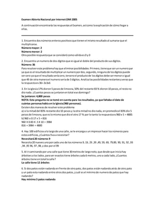 Examen AbiertoNacional por InternetOMI 2005
A continuaciónencontraráslasrespuestasal Examen,asícomo laexplicaciónde cómollegara
ellas.
1. Encuentra dosnúmerosenterospositivosque tienenel mismoresultadoal sumarse que el
multiplicarse.
Númeromayor: 2
Númeromenor: 2
Otra posible respuestaque se considerócomoválidaes0 y 0
2. Encuentra unnumerode dos dígitosque esigual al doble del productode susdígitos.
Número:36
Para resolvereste problemahayque eliminarposibilidades:Primero,tieneque serunnumeropar
ya que esel resultadode multiplicarunnumeropordos,segundo,ningunode losdígitospuede
sercero ya que el resultadoseríacero,terceroel productode losdígitosdebe sermenoro igual
que 49 de otra manerael numeroseriade 3 dígitos.Analizalasposibilidadesrestantesyverasque
la respuestaes36= 2x3x6
3. En laiglesia17%dieron5 pesosde limosna,50% del restante 83 % dieron10 pesos,el restono
dionada. ¿Cuantospesosse juntaronentotal ese domingo?
Se juntaron: 4,800 pesos
NOTA: Esta pregunta no se tomó en cuenta para losresultados,ya que faltaba el dato de
cuántas personashabía en la Iglesia(960 personas).
Existendosmaneasde resolvereste problema
a) si la mitaddel 83% restante dio10 pesos y laotra mitadno dionada, enpromedioel 83% dio 5
pesosde limosna,que eslomismoque dioel otro17 % por lotanto la respuestaes960 x 5 = 4800.
b) 960 x 0.17 x 5 = 816
960 X 0.83 X .5 X 10 = 3984
816 + 3984 = 4800
4. Hay 100 edificiosalolargode una calle,se le encargaa unimpresorhacerlosnúmerospara
estosedificios,¿Cuántos9va a necesitar?
Necesitará20 números 9
Necesita20 nuevesunoporcada uno de losnúmeros9, 19, 29 ,39 ,49, 59, 69, 79,89, 90, 91, 92 ,93
,94 ,95 96, 97 ,98, y dos por el 99
5. Al ircaminandopor una calle que tiene 30metrosde largonoto,que desde que iniciahay
árboloesalos lados,paraser exactostiene árbolescada6 metros,unoa cada lado,¿Cuantos
árbolestiene entotal lacalle?
La calle tiene 12 árboles
6. Si dospatos estánnadandoenfrente de otropato, dospatos estánnadandoatrás de otro pato
y un patoesta nadandoentre otrosdospatos,¿cuál esel mínimode numerode patosque hay
nadando?
Hay mínimo3 patos nadando
 