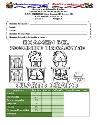 Secretaria de Educación Pública
Escuela Primaria “XXXXXXXXXXXXX”
C.C.T.: XXXXXXXX Zona Escolar: XX Sector: XX
Ciclo Escolar: 2018 – 2019
Grado: 4° Grupo: X
Nombre del alumno: ____________________________________________________________
Lugar: __________________________________________________________________________
Fecha: __________________________________________________________________________
Nombre del maestro: ___________________________________________________________
Nombre del padre de familia o tutor: ___________________________________________
Asignatura Reactivos Aciertos Calificación Firma del padre o tutor
Español 22
Matemáticas 21
Ciencias Naturales 15
Geografía 14
Historia 15
FormaciónCívicay Ética 15
Promedio
 