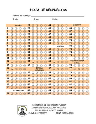 HOJA DE RESPUESTAS
Nombre del alumno(a): _________________________________________________
Grado: _____________ Grupo: ___________ Fecha: ________________________
ESPAÑOL 22 Ⓐ Ⓑ Ⓒ Ⓓ 44 Ⓐ Ⓑ Ⓒ Ⓓ GEOGRAFIA
1 Ⓐ Ⓑ Ⓒ Ⓓ 23 Ⓐ Ⓑ Ⓒ Ⓓ 45 Ⓐ Ⓑ Ⓒ Ⓓ 66 Ⓐ Ⓑ Ⓒ Ⓓ
2 Ⓐ Ⓑ Ⓒ Ⓓ 24 Ⓐ Ⓑ Ⓒ Ⓓ 46 Ⓐ Ⓑ Ⓒ Ⓓ 67 Ⓐ Ⓑ Ⓒ Ⓓ
3 Ⓐ Ⓑ Ⓒ Ⓓ 25 Ⓐ Ⓑ Ⓒ Ⓓ 47 Ⓐ Ⓑ Ⓒ Ⓓ 68 Ⓐ Ⓑ Ⓒ Ⓓ
4 Ⓐ Ⓑ Ⓒ Ⓓ 26 Ⓐ Ⓑ Ⓒ Ⓓ 48 Ⓐ Ⓑ Ⓒ Ⓓ 69 Ⓐ Ⓑ Ⓒ Ⓓ
5 Ⓐ Ⓑ Ⓒ Ⓓ 27 Ⓐ Ⓑ Ⓒ Ⓓ 49 Ⓐ Ⓑ Ⓒ Ⓓ 70 Ⓐ Ⓑ Ⓒ Ⓓ
6 Ⓐ Ⓑ Ⓒ Ⓓ 28 Ⓐ Ⓑ Ⓒ Ⓓ 50 Ⓐ Ⓑ Ⓒ Ⓓ 71 Ⓐ Ⓑ Ⓒ Ⓓ
7 Ⓐ Ⓑ Ⓒ Ⓓ 29 Ⓐ Ⓑ Ⓒ Ⓓ HISTORIA 72 Ⓐ Ⓑ Ⓒ Ⓓ
8 Ⓐ Ⓑ Ⓒ Ⓓ 30 Ⓐ Ⓑ Ⓒ Ⓓ 51 Ⓐ Ⓑ Ⓒ Ⓓ 73 Ⓐ Ⓑ Ⓒ Ⓓ
9 Ⓐ Ⓑ Ⓒ Ⓓ 31 Ⓐ Ⓑ Ⓒ Ⓓ 52 Ⓐ Ⓑ Ⓒ Ⓓ 74 Ⓐ Ⓑ Ⓒ Ⓓ
10 Ⓐ Ⓑ Ⓒ Ⓓ 32 Ⓐ Ⓑ Ⓒ Ⓓ 53 Ⓐ Ⓑ Ⓒ Ⓓ 75 Ⓐ Ⓑ Ⓒ Ⓓ
11 Ⓐ Ⓑ Ⓒ Ⓓ 33 Ⓐ Ⓑ Ⓒ Ⓓ 54 Ⓐ Ⓑ Ⓒ Ⓓ Ⓐ Ⓑ Ⓒ Ⓓ
12 Ⓐ Ⓑ Ⓒ Ⓓ 34 Ⓐ Ⓑ Ⓒ Ⓓ 55 Ⓐ Ⓑ Ⓒ Ⓓ
FORMACION CIVICA
Y ETICA
13 Ⓐ Ⓑ Ⓒ Ⓓ 35 Ⓐ Ⓑ Ⓒ Ⓓ 56 Ⓐ Ⓑ Ⓒ Ⓓ 76 Ⓐ Ⓑ Ⓒ Ⓓ
14 Ⓐ Ⓑ Ⓒ Ⓓ
CIENCIAS
NATURALES
57 Ⓐ Ⓑ Ⓒ Ⓓ 77 Ⓐ Ⓑ Ⓒ Ⓓ
15 Ⓐ Ⓑ Ⓒ Ⓓ 36 Ⓐ Ⓑ Ⓒ Ⓓ 58 Ⓐ Ⓑ Ⓒ Ⓓ 78 Ⓐ Ⓑ Ⓒ Ⓓ
16 Ⓐ Ⓑ Ⓒ Ⓓ 37 Ⓐ Ⓑ Ⓒ Ⓓ 59 Ⓐ Ⓑ Ⓒ Ⓓ 79 Ⓐ Ⓑ Ⓒ Ⓓ
17 Ⓐ Ⓑ Ⓒ Ⓓ 38 Ⓐ Ⓑ Ⓒ Ⓓ 60 Ⓐ Ⓑ Ⓒ Ⓓ 80 Ⓐ Ⓑ Ⓒ Ⓓ
18 Ⓐ Ⓑ Ⓒ Ⓓ 39 Ⓐ Ⓑ Ⓒ Ⓓ 61 Ⓐ Ⓑ Ⓒ Ⓓ 81 Ⓐ Ⓑ Ⓒ Ⓓ
19 Ⓐ Ⓑ Ⓒ Ⓓ 40 Ⓐ Ⓑ Ⓒ Ⓓ 62 Ⓐ Ⓑ Ⓒ Ⓓ 82 Ⓐ Ⓑ Ⓒ Ⓓ
20 Ⓐ Ⓑ Ⓒ Ⓓ 41 Ⓐ Ⓑ Ⓒ Ⓓ 63 Ⓐ Ⓑ Ⓒ Ⓓ 83 Ⓐ Ⓑ Ⓒ Ⓓ
MATEMATICAS 42 Ⓐ Ⓑ Ⓒ Ⓓ 64 Ⓐ Ⓑ Ⓒ Ⓓ 84 Ⓐ Ⓑ Ⓒ Ⓓ
21 Ⓐ Ⓑ Ⓒ Ⓓ 43 Ⓐ Ⓑ Ⓒ Ⓓ 65 Ⓐ Ⓑ Ⓒ Ⓓ 85 Ⓐ Ⓑ Ⓒ Ⓓ
SECRETARIA DE EDUCACION PÚBLICA
DIRECCION DE EDUCACION PRIMARIA
ESC. PRIMARIA BENITO JUAREZ
CLAVE: 21EPR0475V ZONA ESCOLAR N.C.
 