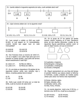25.- Juan compró a crédito un DVD que costó
$2,481; el cual pagará en 15 mensualidades,
¿cuánto tendrá que pagar Juan en cada
mensualidad?
A) $160.00 B) $162.20
C) $165.40 D) $154.50
26.- Don Francisco tiene un terreno de 4,810 m²,
y lo va a regalar a sus cuatro hijos para que se lo
repartan en partes iguales, ¿qué parte del terreno
tocará exactamente a cada hijo?
A) 1102.5 m². B) Más de 1000 m.
C) 1,202.5 m². D) Menos de 1000 m.
27.- En una bolsa se depositaron 28 pelotas de los
siguientes colores: verde, azul, amarillo, rojo y
blanco. ¿Cuántas pelotas tiene la bolsa?
A) 70 B) 90
C) 120 D) 140
28.- Doña Lupe vendió 28 tortas por un total de
$336, ¿cuál es el precio de cada torta?
A) $12.00 B) $14.00
C) $16.00 D) $18.00
29.- En el grupo de 5º los padres de familia
quieren colocar mosaicos en el piso. Decidieron
poner de dos diseños diferentes, ¿cuáles de las
siguientes figuras geométricas podrían cubrir el
piso sin dejar huecos y sin que se encimen?
A) Cuadrados y trapecios
B) Rectángulos y triángulos.
C) Cuadrados y rectángulos
D) Círculos y triángulos.
30.- Miguel representará con una línea del tiempo
el periodo histórico que abarca desde la Reforma
al Porfiriato, ¿cuáles unidades de medida podría
utilizar para ubicar los hechos más importantes?
A) Eones, milenios, siglos.
B) Siglos, décadas, años.
C) Décadas, lustros, años.
D) Días, horas, minutos.
31.- Un evento deportivo inició a las 17:20 hrs., y
terminó a las 18:55 hrs. ¿Cuál fue su duración?
A) 100 minutos. B) 95 minutos.
C) 75 minutos. D) 55 minutos.
23.- Juanito elaboró el siguiente segmento de recta, ¿cuál cantidad ubicó mal?
24.- ¿Qué números deben de ir en la siguiente recta?
A) 3.25, 3.5, y 3.75 B) 3.2, 3.3 y 3.4 C) 3.20, 3.50 y 3.75 D) 3.5, 3.6 y 3.8
 