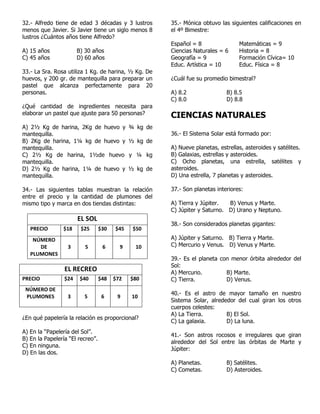 32.- Alfredo tiene de edad 3 décadas y 3 lustros
menos que Javier. Si Javier tiene un siglo menos 8
lustros ¿Cuántos años tiene Alfredo?
A) 15 años B) 30 años
C) 45 años D) 60 años
33.- La Sra. Rosa utiliza 1 Kg. de harina, ½ Kg. De
huevos, y 200 gr. de mantequilla para preparar un
pastel que alcanza perfectamente para 20
personas.
¿Qué cantidad de ingredientes necesita para
elaborar un pastel que ajuste para 50 personas?
A) 2½ Kg de harina, 2Kg de huevo y ¾ kg de
mantequilla.
B) 2Kg de harina, 1¼ kg de huevo y ½ kg de
mantequilla.
C) 2½ Kg de harina, 1½de huevo y ¼ kg
mantequilla.
D) 2½ Kg de harina, 1¼ de huevo y ½ kg de
mantequilla.
34.- Las siguientes tablas muestran la relación
entre el precio y la cantidad de plumones del
mismo tipo y marca en dos tiendas distintas:
EL SOL
PRECIO $18 $25 $30 $45 $50
NÚMERO
DE
PLUMONES
3 5 6 9 10
¿En qué papelería la relación es proporcional?
A) En la “Papelería del Sol”.
B) En la Papelería “El recreo”.
C) En ninguna.
D) En las dos.
35.- Mónica obtuvo las siguientes calificaciones en
el 4º Bimestre:
Español = 8 Matemáticas = 9
Ciencias Naturales = 6 Historia = 8
Geografía = 9 Formación Cívica= 10
Educ. Artística = 10 Educ. Física = 8
¿Cuál fue su promedio bimestral?
A) 8.2 B) 8.5
C) 8.0 D) 8.8
CIENCIAS NATURALES
36.- El Sistema Solar está formado por:
A) Nueve planetas, estrellas, asteroides y satélites.
B) Galaxias, estrellas y asteroides.
C) Ocho planetas, una estrella, satélites y
asteroides.
D) Una estrella, 7 planetas y asteroides.
37.- Son planetas interiores:
A) Tierra y Júpiter. B) Venus y Marte.
C) Júpiter y Saturno. D) Urano y Neptuno.
38.- Son considerados planetas gigantes:
A) Júpiter y Saturno. B) Tierra y Marte.
C) Mercurio y Venus. D) Venus y Marte.
39.- Es el planeta con menor órbita alrededor del
Sol:
A) Mercurio. B) Marte.
C) Tierra. D) Venus.
40.- Es el astro de mayor tamaño en nuestro
Sistema Solar, alrededor del cual giran los otros
cuerpos celestes:
A) La Tierra. B) El Sol.
C) La galaxia. D) La luna.
41.- Son astros rocosos e irregulares que giran
alrededor del Sol entre las órbitas de Marte y
Júpiter:
A) Planetas. B) Satélites.
C) Cometas. D) Asteroides.
EL RECREO
PRECIO $24 $40 $48 $72 $80
NÚMERO DE
PLUMONES 3 5 6 9 10
 