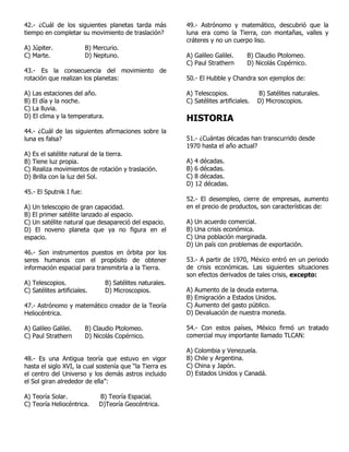 42.- ¿Cuál de los siguientes planetas tarda más
tiempo en completar su movimiento de traslación?
A) Júpiter. B) Mercurio.
C) Marte. D) Neptuno.
43.- Es la consecuencia del movimiento de
rotación que realizan los planetas:
A) Las estaciones del año.
B) El día y la noche.
C) La lluvia.
D) El clima y la temperatura.
44.- ¿Cuál de las siguientes afirmaciones sobre la
luna es falsa?
A) Es el satélite natural de la tierra.
B) Tiene luz propia.
C) Realiza movimientos de rotación y traslación.
D) Brilla con la luz del Sol.
45.- El Sputnik I fue:
A) Un telescopio de gran capacidad.
B) El primer satélite lanzado al espacio.
C) Un satélite natural que desapareció del espacio.
D) El noveno planeta que ya no figura en el
espacio.
46.- Son instrumentos puestos en órbita por los
seres humanos con el propósito de obtener
información espacial para transmitirla a la Tierra.
A) Telescopios. B) Satélites naturales.
C) Satélites artificiales. D) Microscopios.
47.- Astrónomo y matemático creador de la Teoría
Heliocéntrica.
A) Galileo Galilei. B) Claudio Ptolomeo.
C) Paul Strathern D) Nicolás Copérnico.
48.- Es una Antigua teoría que estuvo en vigor
hasta el siglo XVI, la cual sostenía que “la Tierra es
el centro del Universo y los demás astros incluido
el Sol giran alrededor de ella”:
A) Teoría Solar. B) Teoría Espacial.
C) Teoría Heliocéntrica. D)Teoría Geocéntrica.
49.- Astrónomo y matemático, descubrió que la
luna era como la Tierra, con montañas, valles y
cráteres y no un cuerpo liso.
A) Galileo Galilei. B) Claudio Ptolomeo.
C) Paul Strathern D) Nicolás Copérnico.
50.- El Hubble y Chandra son ejemplos de:
A) Telescopios. B) Satélites naturales.
C) Satélites artificiales. D) Microscopios.
HISTORIA
51.- ¿Cuántas décadas han transcurrido desde
1970 hasta el año actual?
A) 4 décadas.
B) 6 décadas.
C) 8 décadas.
D) 12 décadas.
52.- El desempleo, cierre de empresas, aumento
en el precio de productos, son características de:
A) Un acuerdo comercial.
B) Una crisis económica.
C) Una población marginada.
D) Un país con problemas de exportación.
53.- A partir de 1970, México entró en un periodo
de crisis económicas. Las siguientes situaciones
son efectos derivados de tales crisis, excepto:
A) Aumento de la deuda externa.
B) Emigración a Estados Unidos.
C) Aumento del gasto público.
D) Devaluación de nuestra moneda.
54.- Con estos países, México firmó un tratado
comercial muy importante llamado TLCAN:
A) Colombia y Venezuela.
B) Chile y Argentina.
C) China y Japón.
D) Estados Unidos y Canadá.
 