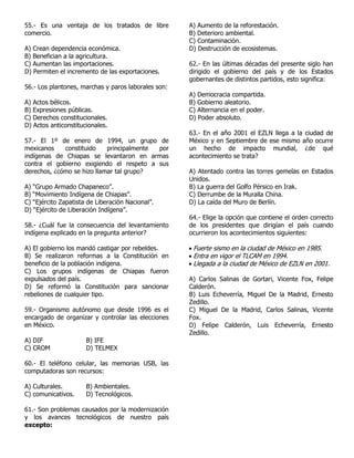 55.- Es una ventaja de los tratados de libre
comercio.
A) Crean dependencia económica.
B) Benefician a la agricultura.
C) Aumentan las importaciones.
D) Permiten el incremento de las exportaciones.
56.- Los plantones, marchas y paros laborales son:
A) Actos bélicos.
B) Expresiones públicas.
C) Derechos constitucionales.
D) Actos anticonstitucionales.
57.- El 1º de enero de 1994, un grupo de
mexicanos constituido principalmente por
indígenas de Chiapas se levantaron en armas
contra el gobierno exigiendo el respeto a sus
derechos, ¿cómo se hizo llamar tal grupo?
A) “Grupo Armado Chapaneco”.
B) “Movimiento Indígena de Chiapas”.
C) “Ejército Zapatista de Liberación Nacional”.
D) “Ejército de Liberación Indígena”.
58.- ¿Cuál fue la consecuencia del levantamiento
indígena explicado en la pregunta anterior?
A) El gobierno los mandó castigar por rebeldes.
B) Se realizaron reformas a la Constitución en
beneficio de la población indígena.
C) Los grupos indígenas de Chiapas fueron
expulsados del país.
D) Se reformó la Constitución para sancionar
rebeliones de cualquier tipo.
59.- Organismo autónomo que desde 1996 es el
encargado de organizar y controlar las elecciones
en México.
A) DIF B) IFE
C) CROM D) TELMEX
60.- El teléfono celular, las memorias USB, las
computadoras son recursos:
A) Culturales. B) Ambientales.
C) comunicativos. D) Tecnológicos.
61.- Son problemas causados por la modernización
y los avances tecnológicos de nuestro país
excepto:
A) Aumento de la reforestación.
B) Deterioro ambiental.
C) Contaminación.
D) Destrucción de ecosistemas.
62.- En las últimas décadas del presente siglo han
dirigido el gobierno del país y de los Estados
gobernantes de distintos partidos, esto significa:
A) Democracia compartida.
B) Gobierno aleatorio.
C) Alternancia en el poder.
D) Poder absoluto.
63.- En el año 2001 el EZLN llega a la ciudad de
México y en Septiembre de ese mismo año ocurre
un hecho de impacto mundial, ¿de qué
acontecimiento se trata?
A) Atentado contra las torres gemelas en Estados
Unidos.
B) La guerra del Golfo Pérsico en Irak.
C) Derrumbe de la Muralla China.
D) La caída del Muro de Berlín.
64.- Elige la opción que contiene el orden correcto
de los presidentes que dirigían el país cuando
ocurrieron los acontecimientos siguientes:
 Fuerte sismo en la ciudad de México en 1985.
 Entra en vigor el TLCAM en 1994.
 Llegada a la ciudad de México de EZLN en 2001.
A) Carlos Salinas de Gortari, Vicente Fox, Felipe
Calderón.
B) Luis Echeverría, Miguel De la Madrid, Ernesto
Zedillo.
C) Miguel De la Madrid, Carlos Salinas, Vicente
Fox.
D) Felipe Calderón, Luis Echeverría, Ernesto
Zedillo.
 