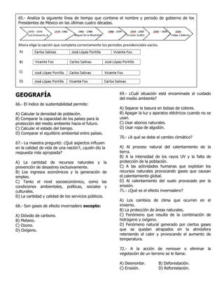 GEOGRAFÍA
66.- El índice de sustentabilidad permite:
A) Calcular la densidad de población.
B) Comparar la capacidad de los países para la
protección del medio ambiente hacia el futuro.
C) Calcular el estado del tiempo.
D) Comparar el equilibrio ambiental entre países.
67.- La maestra preguntó: ¿Qué aspectos influyen
en la calidad de vida de una nación?, ¿quién dio la
respuesta más apropiada?
A) La cantidad de recursos naturales y la
prevención de desastres exclusivamente.
B) Los ingresos económicos y la generación de
empleo.
C) Tanto el nivel socioeconómico, como las
condiciones ambientales, políticas, sociales y
culturales.
D) La cantidad y calidad de los servicios públicos.
68.- Son gases de efecto invernadero excepto:
A) Dióxido de carbono.
B) Metano.
C) Ozono.
D) Oxígeno.
69.- ¿Cuál situación está encaminada al cuidado
del medio ambiente?
A) Separar la basura en bolsas de colores.
B) Apagar la luz y aparatos eléctricos cuando no se
usan.
C) Usar abonos naturales.
D) Usar ropa de algodón.
70.- ¿A qué se debe el cambio climático?
A) Al proceso natural del calentamiento de la
tierra.
B) A la intensidad de los rayos UV y la falta de
protección de la población.
C) A las actividades humanas que explotan los
recursos naturales provocando gases que causan
el calentamiento global.
D) Al calentamiento del suelo provocado por la
erosión.
71.- ¿Qué es el efecto invernadero?
A) Los cambios de clima que ocurren en el
invierno.
B) La protección de áreas naturales.
C) Fenómeno que resulta de la combinación de
hidrógeno y oxígeno.
D) Fenómeno natural generado por ciertos gases
que se quedan atrapados en la atmósfera
reteniendo el calor y provocando el aumento de
temperatura.
72.- A la acción de remover o eliminar la
vegetación de un terreno se le llama:
A) Desmontar. B) Deforestación.
C) Erosión. D) Reforestación.
65.- Analiza la siguiente línea de tiempo que contiene el nombre y periodo de gobierno de los
Presidentes de México en las últimas cuatro décadas.
Ahora elige la opción que completa correctamente los periodos presidenciales vacíos.
 