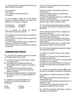 73.- De las siguientes actividades ¿cuál emite más
gases de efecto invernadero?
A) La agricultura.
B) El turismo.
C) La generación de energía eléctrica.
D) La pesca.
74.- Es el proceso a través del cual, las plantas
capturan el dióxido de carbono que circula en el
ambiente y lo convierten en oxígeno.
A) Fotosíntesis. B) Digestión.
C) Homogénesis. D) Diálisis.
75.- La emisión de dióxido de carbono
históricamente aumentó a partir de:
A) El deshielo de los polos, porque el nivel del mar
ha aumentado.
B) El invento de la televisión, porque se gasta más
energía eléctrica.
C) La Revolución Industrial, porque surgieron las
máquinas y las fábricas aumentaron.
D) El Porfiriato, porque en ese periodo se introdujo
el automóvil.
FORMACION CÍVICA
76.- ¿En cuál de los siguientes casos hay un acuerdo
democrático dentro de la escuela:
A) La cuota de la escuela se fija aunque no exista
una reunión previa.
B) El Presidente de la sociedad de Padres de
Familia decide pintar los salones sin consultar a
los demás.
C) Por mayoría, los alumnos eligen la obra de
teatro a la que van a asistir, de una lista que
propone el profesor.
D) Un grupo de maestros decide las actividades del
Día del Niño sin tomar en cuenta la opinión de
los demás.
77.- Organismo cuyo principal objetivo es la
protección de los derechos incluidos en la
Constitución:
A) DIF B) IMSS
C) CNDH D) CROM
78.- ¿En cuál de los siguientes casos se resuelve un
conflicto sin violencia?
A) Cuando se utiliza al ejército para resolver un
conflicto social.
B) Cuando la policía reprime a los obreros para
resolver un conflicto laboral.
C) Cuando dos diputados discuten con insultos para
resolver un conflicto político.
D) Cuando dos naciones firman un acuerdo para
alcanzar la paz y evitar un conflicto mayor.
79.- ¿En cuál de las siguientes escuelas se aplican
los principios del artículo 3º Constitucional sobre la
educación?
A) En la Escuela “Francisco Mina” se aceptan solo
los alumnos cristianos.
B) En la Escuela “Guillermo Prieto” tratan mejor a
las alumnas que a los alumnos.
C) En la Escuela “Santos Degollado” cada año los
maestros se organizan para entregar los libros de
texto gratuitos.
D) En la Escuela “Benito Juárez” se aceptan sólo a
personas que vengan de la misma colonia.
80.- ¿En cuál de las siguientes situaciones se ejerce
un derecho democrático?
A) Cuando en un salón de clases un niño expresa
sus ideas.
B) Cuando un niño quiere que los demás estén de
acuerdo con lo que él dice.
C) Cuando un niño, que es líder de un grupo, decide
a dónde se van a ir de paseo.
D) Cuando en una reunión familiar a un niño no le
permiten que opine sobre las actividades de fin de
semana.
81.- ¿Cuál de las siguientes situaciones NO está de
acuerdo con los derechos humanos de las personas?
A) Al negarle a un indígena la entrada a un teatro
público.
B) Al realizar unos jóvenes una labor social en la
colonia donde viven.
C) Cuando los padres deciden en que primaria van a
inscribir a su hijo.
D) Cuando se dan los derechos de autor a una
persona por la elaboración de una obra.
82.- ¿Cuál de los siguientes niños ejerce un derecho
otorgado por la Constitución?
 