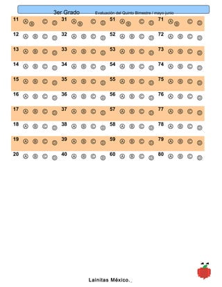 3er Grado Evaluación del Quinto Bimestre / mayo-junio
11
11 ⒶⒷ Ⓒ Ⓓ
31 ⒶⒷ Ⓒ Ⓓ
51 ⒶⒷ Ⓒ Ⓓ
71 ⒶⒷ Ⓒ Ⓓ
12 Ⓐ Ⓑ Ⓒ Ⓓ
32 Ⓐ Ⓑ Ⓒ Ⓓ
52 Ⓐ Ⓑ Ⓒ Ⓓ
72 Ⓐ Ⓑ Ⓒ Ⓓ
13 Ⓐ Ⓑ Ⓒ Ⓓ
33 Ⓐ Ⓑ Ⓒ Ⓓ
53 Ⓐ Ⓑ Ⓒ Ⓓ
73 Ⓐ Ⓑ Ⓒ Ⓓ
14 Ⓐ Ⓑ Ⓒ Ⓓ
34 Ⓐ Ⓑ Ⓒ Ⓓ
54 Ⓐ Ⓑ Ⓒ Ⓓ
74 Ⓐ Ⓑ Ⓒ Ⓓ
15 Ⓐ Ⓑ Ⓒ Ⓓ
35 Ⓐ Ⓑ Ⓒ Ⓓ
55 Ⓐ Ⓑ Ⓒ Ⓓ
75 Ⓐ Ⓑ Ⓒ Ⓓ
16 Ⓐ Ⓑ Ⓒ Ⓓ
36 Ⓐ Ⓑ Ⓒ Ⓓ
56 Ⓐ Ⓑ Ⓒ Ⓓ
76 Ⓐ Ⓑ Ⓒ Ⓓ
17 Ⓐ Ⓑ Ⓒ Ⓓ
37 Ⓐ Ⓑ Ⓒ Ⓓ
57 Ⓐ Ⓑ Ⓒ Ⓓ
77 Ⓐ Ⓑ Ⓒ Ⓓ
18 Ⓐ Ⓑ Ⓒ Ⓓ
38 Ⓐ Ⓑ Ⓒ Ⓓ
58 Ⓐ Ⓑ Ⓒ Ⓓ
78 Ⓐ Ⓑ Ⓒ Ⓓ
19 Ⓐ Ⓑ Ⓒ Ⓓ
39 Ⓐ Ⓑ Ⓒ Ⓓ
59 Ⓐ Ⓑ Ⓒ Ⓓ
79 Ⓐ Ⓑ Ⓒ Ⓓ
20 Ⓐ Ⓑ Ⓒ Ⓓ
40 Ⓐ Ⓑ Ⓒ Ⓓ
60 Ⓐ Ⓑ Ⓒ Ⓓ
80 Ⓐ Ⓑ Ⓒ Ⓓ
Lainitas México.
 