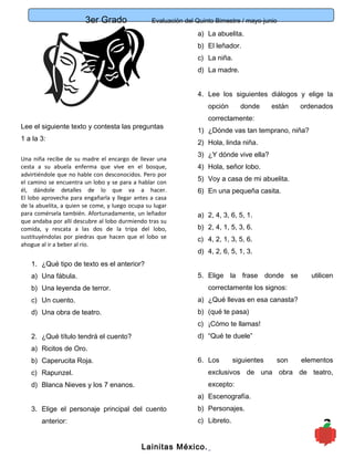 3er Grado Evaluación del Quinto Bimestre / mayo-junio
3
Lee el siguiente texto y contesta las preguntas
1 a la 3:
Una niña recibe de su madre el encargo de llevar una
cesta a su abuela enferma que vive en el bosque,
advirtiéndole que no hable con desconocidos. Pero por
el camino se encuentra un lobo y se para a hablar con
él, dándole detalles de lo que va a hacer.
El lobo aprovecha para engañarla y llegar antes a casa
de la abuelita, a quien se come, y luego ocupa su lugar
para comérsela también. Afortunadamente, un leñador
que andaba por allí descubre al lobo durmiendo tras su
comida, y rescata a las dos de la tripa del lobo,
sustituyéndolas por piedras que hacen que el lobo se
ahogue al ir a beber al río.
1. ¿Qué tipo de texto es el anterior?
a) Una fábula.
b) Una leyenda de terror.
c) Un cuento.
d) Una obra de teatro.
2. ¿Qué título tendrá el cuento?
a) Ricitos de Oro.
b) Caperucita Roja.
c) Rapunzel.
d) Blanca Nieves y los 7 enanos.
3. Elige el personaje principal del cuento
anterior:
a) La abuelita.
b) El leñador.
c) La niña.
d) La madre.
4. Lee los siguientes diálogos y elige la
opción donde están ordenados
correctamente:
1) ¿Dónde vas tan temprano, niña?
2) Hola, linda niña.
3) ¿Y dónde vive ella?
4) Hola, señor lobo.
5) Voy a casa de mi abuelita.
6) En una pequeña casita.
a) 2, 4, 3, 6, 5, 1.
b) 2, 4, 1, 5, 3, 6.
c) 4, 2, 1, 3, 5, 6.
d) 4, 2, 6, 5, 1, 3.
5. Elige la frase donde se utilicen
correctamente los signos:
a) ¿Qué llevas en esa canasta?
b) (qué te pasa)
c) ¡Cómo te llamas!
d) “Qué te duele”
6. Los siguientes son elementos
exclusivos de una obra de teatro,
excepto:
a) Escenografía.
b) Personajes.
c) Libreto.
Lainitas México.
 
