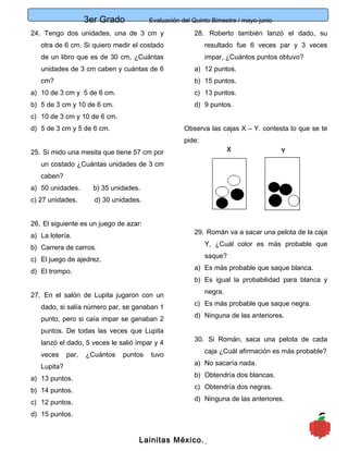 3er Grado Evaluación del Quinto Bimestre / mayo-junio
6
24. Tengo dos unidades, una de 3 cm y
otra de 6 cm. Si quiero medir el costado
de un libro que es de 30 cm, ¿Cuántas
unidades de 3 cm caben y cuántas de 6
cm?
a) 10 de 3 cm y 5 de 6 cm.
b) 5 de 3 cm y 10 de 6 cm.
c) 10 de 3 cm y 10 de 6 cm.
d) 5 de 3 cm y 5 de 6 cm.
25. Si mido una mesita que tiene 57 cm por
un costado ¿Cuántas unidades de 3 cm
caben?
a) 50 unidades. b) 35 unidades.
c) 27 unidades. d) 30 unidades.
26. El siguiente es un juego de azar:
a) La lotería.
b) Carrera de carros.
c) El juego de ajedrez.
d) El trompo.
27. En el salón de Lupita jugaron con un
dado, si salía número par, se ganaban 1
punto, pero si caía impar se ganaban 2
puntos. De todas las veces que Lupita
lanzó el dado, 5 veces le salió impar y 4
veces par, ¿Cuántos puntos tuvo
Lupita?
a) 13 puntos.
b) 14 puntos.
c) 12 puntos.
d) 15 puntos.
28. Roberto también lanzó el dado, su
resultado fue 6 veces par y 3 veces
impar, ¿Cuántos puntos obtuvo?
a) 12 puntos.
b) 15 puntos.
c) 13 puntos.
d) 9 puntos.
Observa las cajas X – Y. contesta lo que se te
pide:
29. Román va a sacar una pelota de la caja
Y, ¿Cuál color es más probable que
saque?
a) Es más probable que saque blanca.
b) Es igual la probabilidad para blanca y
negra.
c) Es más probable que saque negra.
d) Ninguna de las anteriores.
30. Si Román, saca una pelota de cada
caja ¿Cuál afirmación es más probable?
a) No sacaría nada.
b) Obtendría dos blancas.
c) Obtendría dos negras.
d) Ninguna de las anteriores.
Lainitas México.
 