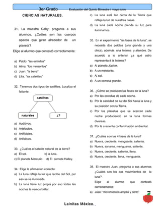 3er Grado Evaluación del Quinto Bimestre / mayo-junio
7
CIENCIAS NATURALES.
31. La maestra Gaby, pregunta a sus
alumnos, ¿Cuáles son los cuerpos
opacos que giran alrededor de un
planeta?
Elige al alumno que contestó correctamente:
a) Pablo: “las estrellas”
b) Alma: “los meteoritos”
c) Juan: “la tierra”
d) Lilia: “los satélites”
32. Tenemos dos tipos de satélites. Localiza el
faltante:
a) Auditivos.
b) Artefactos.
c) Artificiales.
d) Artísticos.
33. ¿Cuál es el satélite natural de la tierra?
a) El sol. b) la luna.
c) El planeta Mercurio d) El cometa Halley.
34. Elige la afirmación correcta:
a) La luna refleja la luz que recibe del Sol, por
eso se ve iluminada.
b) La luna tiene luz propia por eso todas las
noches la vemos brillar.
c) La luna está tan cerca de la Tierra que
refleja la luz de nuestras casas.
d) La luna cada noche prende su luz para
iluminarnos.
35. En el experimento “las fases de la luna”, se
necesita dos pelotas (una grande y una
chica), además una linterna y alambre. De
acuerdo a lo anterior ¿a qué astro
representará la linterna?
a) Al planeta Júpiter.
b) A un meteorito.
c) Al sol.
d) A un cometa grande.
36. ¿Cómo se producen las fases de la luna?
a) Por las estrellas de cada noche.
b) Por la cantidad de luz del Sol hacia la luna y
su posición con la Tierra.
c) Por los planetas que se acercan cada
noche produciendo en la luna formas
diversas.
d) Por la creciente contaminación ambiental.
37. ¿Cuáles son las 4 fases de la luna?
a) Nueva, creciente, menguante, saliente.
b) Nueva, sonante, menguante, saliente.
c) Nueva, creciente, saliente, llena.
d) Nueva, creciente, llena, menguante.
38. El maestro Juan, pregunta a sus alumnos
¿Cuáles son los dos movimientos de la
luna?
Elige al alumno que contestó
correctamente:
a) José: “movimientos amplio y corto”
Lainitas México.
 