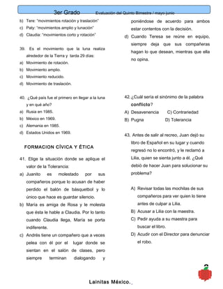 3er Grado Evaluación del Quinto Bimestre / mayo-junio
8
b) Tere: “movimientos rotación y traslación”
c) Paty: “movimientos amplio y lunación”
d) Claudia: “movimientos corto y rotación”
39. Es el movimiento que la luna realiza
alrededor de la Tierra y tarda 29 días:
a) Movimiento de rotación.
b) Movimiento amplio.
c) Movimiento reducido.
d) Movimiento de traslación.
40. ¿Qué país fue el primero en llegar a la luna
y en qué año?
a) Rusia en 1985.
b) México en 1969.
c) Alemania en 1985.
d) Estados Unidos en 1969.
FORMACION CÍVICA Y ÉTICA
41. Elige la situación donde se aplique el
valor de la Tolerancia:
a) Juanito es molestado por sus
compañeros porque lo acusan de haber
perdido el balón de básquetbol y lo
único que hace es guardar silencio.
b) María es amiga de Rosa y le molesta
que ésta le hable a Claudia. Por lo tanto
cuando Claudia llega, María se porta
indiferente.
c) Andrés tiene un compañero que a veces
pelea con él por el lugar donde se
sientan en el salón de clases, pero
siempre terminan dialogando y
poniéndose de acuerdo para ambos
estar contentos con la decisión.
d) Cuando Teresa se reúne en equipo,
siempre deja que sus compañeras
hagan lo que desean, mientras que ella
no opina.
42.¿Cuál sería el sinónimo de la palabra
conflicto?
A) Desavenencia C) Contrariedad
B) Pugna D) Tolerancia
43. Antes de salir al recreo, Juan dejó su
libro de Español en su lugar y cuando
regresó no lo encontró, y le reclamó a
Lilia, quien se sienta junto a él. ¿Qué
debió de hacer Juan para solucionar su
problema?
A) Revisar todas las mochilas de sus
compañeros para ver quien lo tiene
antes de culpar a Lilia.
B) Acusar a Lilia con la maestra.
C) Pedir ayuda a su maestra para
buscar el libro.
D) Acudir con el Director para denunciar
el robo.
Lainitas México.
 
